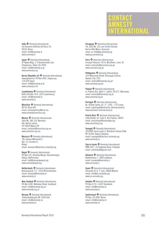 CONTACT
                                                                          AMNESTY
                                                                          INTERNATIONAL
Italy O Amnesty International,                 Paraguay O Amnistía Internacional,
Via Giovanni Battista De Rossi 10,             Tte. Zotti No. 352 casi Emilio Hassler,
00161 Roma                                     Barrio Villa Morra, Asunción
email: info@amnesty.it                         email: ai-info@py.amnesty.org
www.amnesty.it                                 www.py.amnesty.org

Japan O Amnesty International,                 Peru O Amnistía Internacional,
4F Kyodo Bldg, 2-2 Kandanishiki-cho,           Enrique Palacios 735-A, Miraflores, Lima 18
Chiyoda-ku, Tokyo 101-0054                     email: amnistia@amnistia.org.pe
email: info@amnesty.or.jp                      www.amnistia.org.pe

                                               Philippines O Amnesty International,
www.amnesty.or.jp

Korea (Republic of) O Amnesty International,   18 A Marunong Street, Barangay Central,
Gwanghwamun PO Box 2045, Jongno-gu,            Quezon City 1101
110-620 Seoul,                                 email: section@amnesty.org.ph
email: info@amnesty.or.kr                      www.amnesty.org.ph

                                               Poland O Amnesty International,
www.amnesty.or.kr

Luxembourg O Amnesty International,            ul. Piękna 66a, lokal 2, I piętro, 00-672, Warszawa
Boîte Postale 1914, 1019 Luxembourg            email: amnesty@amnesty.org.pl
email: info@amnesty.lu                         www.amnesty.org.pl

                                               Portugal O Amnistia Internacional,
www.amnesty.lu

Mauritius O Amnesty International,             Av. Infante Santo, 42, 2°, 1350 - 179 Lisboa
BP 69, Rose-Hill                               email: aiportugal@amnistia-internacional.pt
email: amnestymtius@erm.mu                     www.amnistia-internacional.pt

                                               Puerto Rico O Amnistía Internacional,
www.amnestymauritius.org

Mexico O Amnistía Internacional,               Calle Robles 54, Suite 6, Río Piedras, 00925
Tajín No. 389, Col. Narvarte,                  email: amnistiapr@amnestypr.org
Del. Benito Juárez,                            www.amnistiapr.org

                                               Senegal O Amnesty International,
CP 03020 Mexico DF
email: contacto@amnistia.org.mx
www.amnistia.org.mx                            303/GRD Sacré-coeur II, Résidence Arame SIGA,

Morocco O Amnesty International,
                                               BP 35269, Dakar Colobane
                                               email: asenegal@sections.amnesty.org
281 avenue Mohamed V,                          www.amnesty.sn

                                               Sierra Leone O Amnesty International,
Apt. 23, Escalier A,
Rabat
email: amorocco@sections.amnesty.org           PMB 1021, 16 Pademba Road, Freetown

Nepal O Amnesty International,
                                               email: amnestysl@gmail.com

PO Box 135, Amnesty Marga, Basantanagar,       Slovenia O Amnesty International,
Balaju, Kathmandu                              Beethovnova 7, 1000 Ljubljana
email: info@amnestynepal.org                   email: amnesty@amnesty.si
www.amnestynepal.org                           www.amnesty.si

Netherlands O Amnesty International,           Spain O Amnistía Internacional,
Keizersgracht 177, 1016 DR Amsterdam           Fernando VI, 8, 1º izda, 28004 Madrid
email: amnesty@amnesty.nl                      email: info@es.amnesty.org
www.amnesty.nl                                 www.es.amnesty.org

New Zealand O Amnesty International,           Sweden O Amnesty International,
PO Box 5300, Wellesley Street, Auckland        PO Box 4719, 11692 Stockholm
email: info@amnesty.org.nz                     email: info@amnesty.se
www.amnesty.org.nz                             www.amnesty.se

Norway O Amnesty International,                Switzerland O Amnesty International,
Tordenskioldsgate 6B, 0106 Oslo                PO Box, CH-3001 Berne
email: info@amnesty.no                         email: info@amnesty.ch
www.amnesty.no                                 www.amnesty.ch




Amnesty International Report 2010                                                                    395
 