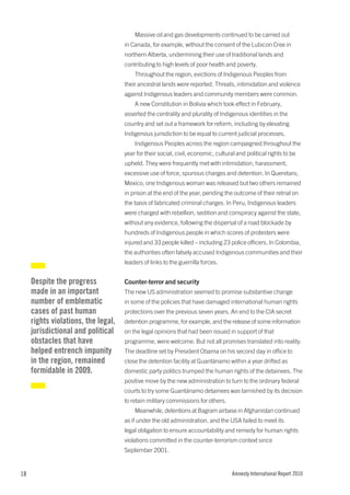 Massive oil and gas developments continued to be carried out
                                     in Canada, for example, without the consent of the Lubicon Cree in
                                     northern Alberta, undermining their use of traditional lands and
                                     contributing to high levels of poor health and poverty.
                                         Throughout the region, evictions of Indigenous Peoples from
                                     their ancestral lands were reported. Threats, intimidation and violence
                                     against Indigenous leaders and community members were common.
                                         A new Constitution in Bolivia which took effect in February,
                                     asserted the centrality and plurality of Indigenous identities in the
                                     country and set out a framework for reform, including by elevating
                                     Indigenous jurisdiction to be equal to current judicial processes.
                                         Indigenous Peoples across the region campaigned throughout the
                                     year for their social, civil, economic, cultural and political rights to be
                                     upheld. They were frequently met with intimidation, harassment,
                                     excessive use of force, spurious charges and detention. In Queretaro,
                                     Mexico, one Indigenous woman was released but two others remained
                                     in prison at the end of the year, pending the outcome of their retrial on
                                     the basis of fabricated criminal charges. In Peru, Indigenous leaders
                                     were charged with rebellion, sedition and conspiracy against the state,
                                     without any evidence, following the dispersal of a road blockade by
                                     hundreds of Indigenous people in which scores of protesters were
                                     injured and 33 people killed – including 23 police officers. In Colombia,
                                     the authorities often falsely accused Indigenous communities and their
                                     leaders of links to the guerrilla forces.


     Despite the progress            Counter-terror and security
     made in an important            The new US administration seemed to promise substantive change
     number of emblematic            in some of the policies that have damaged international human rights
     cases of past human             protections over the previous seven years. An end to the CIA secret
     rights violations, the legal,   detention programme, for example, and the release of some information
     jurisdictional and political    on the legal opinions that had been issued in support of that
     obstacles that have             programme, were welcome. But not all promises translated into reality.
     helped entrench impunity        The deadline set by President Obama on his second day in office to
     in the region, remained         close the detention facility at Guantánamo within a year drifted as
     formidable in 2009.             domestic party politics trumped the human rights of the detainees. The
                                     positive move by the new administration to turn to the ordinary federal
                                     courts to try some Guantánamo detainees was tarnished by its decision
                                     to retain military commissions for others.
                                         Meanwhile, detentions at Bagram airbase in Afghanistan continued
                                     as if under the old administration, and the USA failed to meet its
                                     legal obligation to ensure accountability and remedy for human rights
                                     violations committed in the counter-terrorism context since
                                     September 2001.


18                                                                                  Amnesty International Report 2010
 