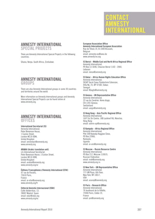 CONTACT
                                                                                               AMNESTY
                                                                                               INTERNATIONAL
AMNESTY INTERNATIONAL                                               European Association Office
                                                                    Amnesty International European Association
SPECIAL PROJECTS                                                    Rue de Trèves 35, B-1040 Brussels,
                                                                    Belgium
There are Amnesty International Special Projects in the following   email: amnesty-eu@aieu.be
countries:                                                          www.amnesty-eu.org

Ghana, Kenya, South Africa, Zimbabwe.                               IS Beirut – Middle East and North Africa Regional Office
                                                                    Amnesty International,
                                                                    PO Box 13-5696, Chouran Beirut 1102 - 2060,
                                                                    Lebanon
                                                                    email: mena@amnesty.org

                                                                    IS Dakar – Africa Human Rights Education Office
AMNESTY INTERNATIONAL                                               Amnesty International,
GROUPS                                                              SICAP Sacré Coeur Pyrotechnie Extension,
                                                                    Villa No. 25, BP 47582, Dakar,
                                                                    Senegal
There are also Amnesty International groups in some 30 countries    email: KGaglo@amnesty.org
and territories around the world.
                                                                    IS Geneva – UN Representative Office
More information on Amnesty International groups and Amnesty        Amnesty International,
International Special Projects can be found online at               22 rue du Cendrier, 4ème étage,
www.amnesty.org.                                                    CH-1201 Geneva,
                                                                    Switzerland
                                                                    email: uaigv@amnesty.org

                                                                    IS Hong Kong – Asia Pacific Regional Office
AMNESTY INTERNATIONAL                                               Amnesty International,
                                                                    16/F Siu On Centre, 188 Lockhart Rd, Wanchai,
OFFICES                                                             Hong Kong
                                                                    email: admin-ap@amnesty.org
International Secretariat (IS)
Amnesty International,                                              IS Kampala – Africa Regional Office
Peter Benenson House,                                               Amnesty International,
1 Easton Street,                                                    Plot 20A Kawalya Kaggwa Close,
London WC1X 0DW,                                                    PO Box 23966,
United Kingdom                                                      Kampala,
email: amnestyis@amnesty.org                                        Uganda
www.amnesty.org                                                     email: ai-aro@amnesty.org

ARABAI (Arabic translation unit)                                    IS Moscow – Russia Resource Centre
c/o International Secretariat,                                      Amnesty International,
Peter Benenson House, 1 Easton Street,                              PO Box 212, Moscow 119019,
London WC1X 0DW,                                                    Russian Federation
United Kingdom                                                      email: msk@amnesty.org
email: arabai@amnesty.org                                           www.amnesty.org.ru
www.amnesty.org/ar
                                                                    IS New York – UN Representative Office
Éditions Francophones d’Amnesty International (EFAI)                Amnesty International,
47 rue de Paradis,                                                  777 UN Plaza, 6th Floor,
75010 Paris,                                                        New York, NY 10017,
France                                                              USA
email: ai-efai@amnesty.org                                          email: aiunny@amnesty.org
www.amnesty.org/fr
                                                                    IS Paris – Research Office
Editorial Amnistía Internacional (EDAI)                             Amnesty International,
Calle Valderribas, 13,                                              76 boulevard de la Villette,
28007 Madrid, Spain                                                 75940 Paris, Cédex 19,
email: edai@edai.org                                                France
www.amnesty.org/es                                                  email: pro@amnesty.org



Amnesty International Report 2010                                                                                              397
 