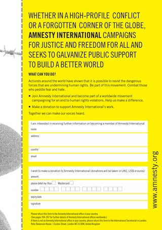 WHETHER IN A HIGH-PROFILE CONFLICT
   OR A FORGOTTEN CORNER OF THE GLOBE,
   AMNESTY INTERNATIONAL CAMPAIGNS
   FOR JUSTICE AND FREEDOM FOR ALL AND
   SEEKS TO GALVANIZE PUBLIC SUPPORT
   TO BUILD A BETTER WORLD
   WHAT CAN YOU DO?
   Activists around the world have shown that it is possible to resist the dangerous
   forces that are undermining human rights. Be part of this movement. Combat those
   who peddle fear and hate.
   ■ Join Amnesty International and become part of a worldwide movement
     campaigning for an end to human rights violations. Help us make a difference.
   ■ Make a donation to support Amnesty International’s work.
   Together we can make our voices heard.

      I am interested in receiving further information on becoming a member of Amnesty International
      name

      address



      country

      email                                                                                                                               www.amnesty.org
      I wish to make a donation to Amnesty International (donations will be taken in UK£, US$ or euros)
      amount

                              I                  I
                II I I I II I I I I I I II I
      please debit my: Visa         Mastercard

      number

      expiry date

      signature


    Please return this form to the Amnesty International ofﬁce in your country.
    (See pages 394-397 for further details of Amnesty International ofﬁces worldwide.)
    If International Report 2010
                             2008                                                                                                   399
Amnestythere is not an Amnesty International ofﬁce in your country, please return this form to the International Secretariat in London:
    Peter Benenson House, 1 Easton Street, London WC1X 0DW, United Kingdom
 
