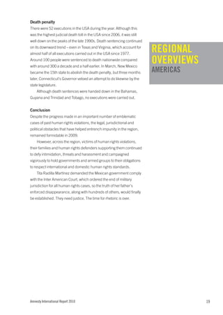Death penalty
There were 52 executions in the USA during the year. Although this
was the highest judicial death toll in the USA since 2006, it was still
well down on the peaks of the late 1990s. Death sentencing continued
on its downward trend – even in Texas and Virginia, which account for
almost half of all executions carried out in the USA since 1977.
                                                                          REGIONAL
Around 100 people were sentenced to death nationwide compared
with around 300 a decade and a half earlier. In March, New Mexico
                                                                          OVERVIEWS
became the 15th state to abolish the death penalty, but three months      AMERICAS
                                                                          XXXXXXXX
later, Connecticut’s Governor vetoed an attempt to do likewise by the
state legislature.
    Although death sentences were handed down in the Bahamas,
Guyana and Trinidad and Tobago, no executions were carried out.


Conclusion
Despite the progress made in an important number of emblematic
cases of past human rights violations, the legal, jurisdictional and
political obstacles that have helped entrench impunity in the region,
remained formidable in 2009.
    However, across the region, victims of human rights violations,
their families and human rights defenders supporting them continued
to defy intimidation, threats and harassment and campaigned
vigorously to hold governments and armed groups to their obligations
to respect international and domestic human rights standards.
    Tita Radilla Martínez demanded the Mexican government comply
with the Inter American Court, which ordered the end of military
jurisdiction for all human rights cases, so the truth of her father’s
enforced disappearance, along with hundreds of others, would finally
be established. They need justice. The time for rhetoric is over.




Amnesty International Report 2010                                                     19
 