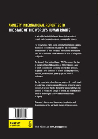 AMNESTY INTERNATIONAL REPORT 2010
THE STATE OF THE WORLD’S HUMAN RIGHTS
                           In a troubled and divided world, Amnesty International
                           reveals truth, bears witness and campaigns for change.

                           For every human rights abuse Amnesty International exposes,
                           it demands accountability. In 2009 this led our members
                           and supporters to push for robust international and national
                           laws and to insist that these laws must be used to bring about
                           real justice.

                           The Amnesty International Report 2010 documents the state
                           of human rights in 159 countries in 2009. It details a year
                           in which accountability seemed a remote ideal for many,
                           as people’s lives continued to be torn apart by repression,
                           violence, discrimination, power plays and political
                           stalemates.

                           But the report also celebrates real progress. It reveals how it
                           is harder now for perpetrators of the worst crimes to secure
                           impunity. It argues that the demand for accountability is not
                           conﬁned to redress for killings or torture, but extends to the
                           denial of all the rights that we need to live our lives
                           in dignity.

                           This report also records the courage, imagination and
                           determination of the worldwide human rights movement.
  ISBN 978-0-86210-455-9




   9 780862 104559




                           Work with us at www.amnesty.org
 