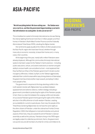 ASIA-PACIFIC
                                                                             REGIONAL
“We left everything behind. We have nothing now… The Taleban were
very cruel to us, and then the government began bombing so we had to
                                                                             OVERVIEWS
flee with whatever we could gather. So who can we turn to?”                  ASIA-PACIFIC
This schoolteacher spoke to Amnesty International as she was fleeing
the intense fighting that forced more than 2 million people out of their
homes in Pakistan’s North West Frontier Province and the Federally
Administered Tribal Areas (FATA), abutting the Afghan border.
    Her sentiments apply equally to the millions of other people across
the Asia-Pacific region who have been forced, whether through
insecurity or economic necessity, to leave their homes and, in many
cases, their countries.
    At the beginning of the year, nearly half a million Pakistanis were
already displaced. Although the communities Amnesty International
spoke to had been subject to the Taleban’s harsh practices – including
public executions, torture, and severe restrictions on women and girls’
ability to receive health care and attend school – most explained that
they had fled out of fear of the Pakistani government’s brutal counter-
insurgency offensives. Indeed, by April, as the Taleban aggressively
extended their control to areas within easy driving distance of Islamabad,
the government launched another major assault, prompting 2 million
more people to flee.
    The government’s response to the long-standing conflict in the
north-western border with Afghanistan has vacillated between
appeasement and extreme violence; neither strategy indicating a
government committed to protecting the rights of the Pakistani people.
In fact, there is a clear link between the surging conflict and decades
of successive Pakistani governments ignoring the rights of the millions
who live in the difficult terrain of north-western Pakistan, evading
accountability for current or past abuses. Even now, the people of the
Tribal Areas bordering Afghanistan do not have the same rights as
the other citizens of Pakistan: under the colonial era Frontier Crimes
Regulation (1901) that still governs most administrative and judicial
aspects of their lives, they are outside the writ of Pakistan’s national
assembly as well as the judiciary. Pakistanis living in the FATA region
are legally subject to collective punishment, that is, the government
can punish any and all members of a tribe for crimes committed on its


Amnesty International Report 2010                                                           21
 