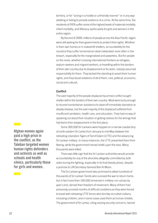 territory, or for “acting in a hostile or unfriendly manner” or in any way
                                   abetting or failing to provide evidence of a crime. At the same time, the
                                   residents of FATA suffer some of the highest levels of maternal mortality,
                                   infant mortality, and illiteracy (particularly for girls and women) in the
                                   entire region.
                                       By the end of 2009, millions of people across the Asia-Pacific region
                                   were still waiting for their governments to protect their rights. Whether
                                   in their own homes or in makeshift shelters, accountability for the
                                   injustice they suffer remained an ideal celebrated more often in the
                                   breach, especially for the marginalized and powerless. But for people
                                   on the move, whether crossing international frontiers as refugees,
                                   asylum-seekers and migrant workers, or travelling within the borders
                                   of their own country due to displacement or for work; nobody assumed
                                   responsibility for them. They lacked the standing to assert their human
                                   rights, and they faced violations of all of them: civil, political, economic,
                                   social and cultural.


                                   Conflict
                                   The vast majority of the people displaced by armed conflict sought
                                   shelter within the borders of their own country. Most were lucky enough
                                   to receive humanitarian assistance to stave off immediate starvation or
                                   deadly disease, but the vast majority of the displaced suffered from
                                   insufficient sanitation, health care, and education. They had no way of
                                   speaking out about their situation or getting redress for the wrongs that
                                   had led to their displacement in the first place.
                                       Some 300,000 Sri Lankans were trapped on a narrow coastal strip
     Afghan women again            of north-eastern Sri Lanka from January to mid May between the
     paid a high price in          retreating Liberation Tigers of Tamil Eelam (LTTE) and the advancing
     the conflict, as the          Sri Lankan military. In many instances, the LTTE prevented them from
     Taleban targeted women        fleeing, while the government rained shells upon the area. Many
     human rights defenders        thousands were killed.
     and activists as well as          There was little sign that the Sri Lankan authorities would provide
     schools and health            accountability for any of the atrocities allegedly committed by both
     clinics, particularly those   sides during the fighting, especially in its final bloody phase, despite
     for girls and women.          a promise to UN Secretary-General Ban Ki Moon.
                                       The Sri Lankan government also promised to allow hundreds of
                                   thousands of Sri Lankan Tamils who survived the war to return home,
                                   but in fact more than 100,000 remained in military-run camps by
                                   year’s end, denied their freedom of movement. Many of them had
                                   previously survived months of difficult conditions as they were forced
                                   to travel with retreating LTTE forces who forcibly recruited civilians,
                                   including children, and in some cases used them as human shields.
                                   The government of Sri Lanka, citing varying security concerns, barred


22                                                                               Amnesty International Report 2010
 