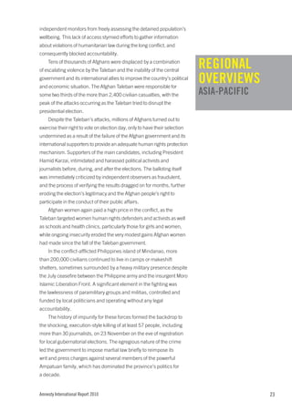 independent monitors from freely assessing the detained population’s
wellbeing. This lack of access stymied efforts to gather information
about violations of humanitarian law during the long conflict, and
consequently blocked accountability.
    Tens of thousands of Afghans were displaced by a combination
                                                                             REGIONAL
                                                                             REGIONAL
of escalating violence by the Taleban and the inability of the central
government and its international allies to improve the country’s political
                                                                             OVERVIEWS
and economic situation. The Afghan Taleban were responsible for
some two thirds of the more than 2,400 civilian casualties, with the         OVERVIEWS
                                                                             ASIA-PACIFIC
peak of the attacks occurring as the Taleban tried to disrupt the            ASIA-PACIFIC
presidential election.
    Despite the Taleban’s attacks, millions of Afghans turned out to
exercise their right to vote on election day, only to have their selection
undermined as a result of the failure of the Afghan government and its
international supporters to provide an adequate human rights protection
mechanism. Supporters of the main candidates, including President
Hamid Karzai, intimidated and harassed political activists and
journalists before, during, and after the elections. The balloting itself
was immediately criticized by independent observers as fraudulent,
and the process of verifying the results dragged on for months, further
eroding the election’s legitimacy and the Afghan people’s right to
participate in the conduct of their public affairs.
    Afghan women again paid a high price in the conflict, as the
Taleban targeted women human rights defenders and activists as well
as schools and health clinics, particularly those for girls and women,
while ongoing insecurity eroded the very modest gains Afghan women
had made since the fall of the Taleban government.
    In the conflict-afflicted Philippines island of Mindanao, more
than 200,000 civilians continued to live in camps or makeshift
shelters, sometimes surrounded by a heavy military presence despite
the July ceasefire between the Philippine army and the insurgent Moro
Islamic Liberation Front. A significant element in the fighting was
the lawlessness of paramilitary groups and militias, controlled and
funded by local politicians and operating without any legal
accountability.
    The history of impunity for these forces formed the backdrop to
the shocking, execution-style killing of at least 57 people, including
more than 30 journalists, on 23 November on the eve of registration
for local gubernatorial elections. The egregious nature of the crime
led the government to impose martial law briefly to reimpose its
writ and press charges against several members of the powerful
Ampatuan family, which has dominated the province’s politics for
a decade.


Amnesty International Report 2010                                                           23
 