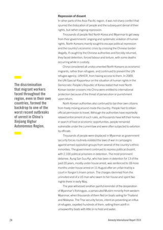 Repression of dissent
                                 In other parts of the Asia-Pacific region, it was not sharp conflict that
                                 spurred the dislocation of people and the subsequent denial of their
                                 rights, but rather ongoing repression.
                                     Thousands of people fled North Korea and Myanmar to get away
                                 from their governments’ ongoing and systematic violation of human
                                 rights. North Koreans mainly sought to escape political repression
                                 and the country’s economic crisis by crossing the Chinese border
                                 illegally. If caught by the Chinese authorities and forcibly returned,
                                 they faced detention, forced labour and torture, with some deaths
                                 occurring while in custody.
                                     China considered all undocumented North Koreans as economic
                                 migrants, rather than refugees, and continued to prevent the UN
                                 refugee agency, UNHCR, from having access to them. In 2009,
                                 the UN Special Rapporteur on the situation of human rights in the
     The discrimination          Democratic People’s Republic of Korea stated that most North
     that migrant workers        Korean border crossers into China were entitled to international
     faced throughout the        protection because of the threat of persecution or punishment
     region, even in their own   upon return.
     countries, formed the           North Korean authorities also continued to bar their own citizens
     backdrop to one of the      from freely moving around inside the country. People had to obtain
     worst recent outbreaks      official permission to travel. Although the authorities have reportedly
     of unrest in China’s        relaxed enforcement of such rules, as thousands have left their homes
     Xinjiang Uighur             in search of food or economic opportunities, people remained
     Autonomous Region.          vulnerable under the current law and were often subjected to extortion
                                 by officials.
                                     Thousands of people were displaced in Myanmar as government
                                 security forces routinely violated the laws of war in campaigns
                                 against armed opposition groups from several of the country’s ethnic
                                 minorities. The government continued to repress political dissent,
                                 with 2,100 political prisoners in detention. The most prominent
                                 detainee, Aung San Suu Kyi, who has been in detention for 13 of the
                                 past 20 years, mostly under house arrest, was sentenced to 18 more
                                 months under house arrest on 11 August after an unfair trial by a
                                 court in Yangon’s Insein prison. The charges stemmed from the
                                 uninvited visit of a US man who swam to her house and spent two
                                 nights there in early May.
                                     The year witnessed another painful reminder of the desperation
                                 of Myanmar’s Rohingyas, a persecuted Muslim minority from western
                                 Myanmar, when thousands of them fled on boats sailing for Thailand
                                 and Malaysia. The Thai security forces, intent on preventing an influx
                                 of refugees, expelled hundreds of them, setting them adrift in
                                 unseaworthy boats with little or no food and water.


24                                                                            Amnesty International Report 2010
 