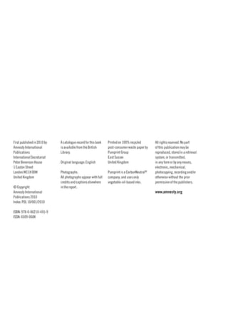 First published in 2010 by   A catalogue record for this book   Printed on 100% recycled        All rights reserved. No part
Amnesty International        is available from the British      post-consumer waste paper by    of this publication may be
Publications                 Library.                           Pureprint Group                 reproduced, stored in a retrieval
International Secretariat                                       East Sussex                     system, or transmitted,
Peter Benenson House         Original language: English         United Kingdom                  in any form or by any means,
1 Easton Street                                                                                 electronic, mechanical,
London WC1X 0DW              Photographs:                       Pureprint is a CarbonNeutral®   photocopying, recording and/or
United Kingdom               All photographs appear with full   company, and uses only          otherwise without the prior
                             credits and captions elsewhere     vegetable-oil-based inks.       permission of the publishers.
© Copyright                  in the report.
Amnesty International                                                                           www.amnesty.org
Publications 2010
Index: POL 10/001/2010

ISBN: 978-0-86210-455-9
ISSN: 0309-068X
 