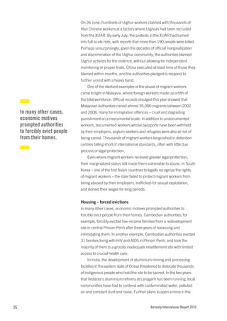 On 26 June, hundreds of Uighur workers clashed with thousands of
                                Han Chinese workers at a factory where Uighurs had been recruited
                                from the XUAR. By early July, the protests in the XUAR had turned
                                into full-scale riots, with reports that more than 190 people were killed.
                                Perhaps unsurprisingly, given the decades of official marginalization
                                and discrimination of the Uighur community, the authorities blamed
                                Uighur activists for the violence, without allowing for independent
                                monitoring or proper trials. China executed at least nine of those they
                                blamed within months, and the authorities pledged to respond to
                                further unrest with a heavy hand.
                                    One of the starkest examples of the abuse of migrant workers
                                came to light in Malaysia, where foreign workers made up a fifth of
                                the total workforce. Official records divulged this year showed that
                                Malaysian authorities caned almost 35,000 migrants between 2002
     In many other cases,       and 2008, many for immigration offences – cruel and degrading
     economic motives           punishment on a monumental scale. In addition to undocumented
     prompted authorities       workers, documented workers whose passports have been withheld
     to forcibly evict people   by their employers, asylum-seekers and refugees were also at risk of
     from their homes.          being caned. Thousands of migrant workers languished in detention
                                centres falling short of international standards, often with little due
                                process or legal protection.
                                    Even where migrant workers received greater legal protection,
                                their marginalized status still made them vulnerable to abuse. In South
                                Korea – one of the first Asian countries to legally recognize the rights
                                of migrant workers – the state failed to protect migrant workers from
                                being abused by their employers, trafficked for sexual exploitation,
                                and denied their wages for long periods.


                                Housing – forced evictions
                                In many other cases, economic motives prompted authorities to
                                forcibly evict people from their homes. Cambodian authorities, for
                                example, forcibly evicted low-income families from a redevelopment
                                site in central Phnom Penh after three years of harassing and
                                intimidating them. In another example, Cambodian authorities evicted
                                31 families living with HIV and AIDS in Phnom Penh, and took the
                                majority of them to a grossly inadequate resettlement site with limited
                                access to crucial health care.
                                    In India, the development of aluminium mining and processing
                                facilities in the eastern state of Orissa threatened to dislocate thousands
                                of Indigenous people who hold the site to be sacred. In the two years
                                that Vedanta’s aluminium refinery at Lanjigarh has been running, local
                                communities have had to contend with contaminated water, polluted
                                air and constant dust and noise. Further plans to open a mine in the


26                                                                            Amnesty International Report 2010
 