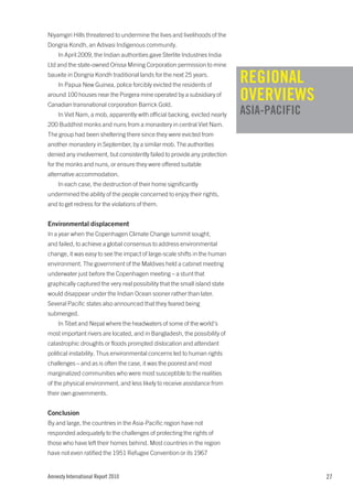 Niyamgiri Hills threatened to undermine the lives and livelihoods of the
Dongria Kondh, an Adivasi Indigenous community.
    In April 2009, the Indian authorities gave Sterlite Industries India
Ltd and the state-owned Orissa Mining Corporation permission to mine
bauxite in Dongria Kondh traditional lands for the next 25 years.
    In Papua New Guinea, police forcibly evicted the residents of
                                                                             REGIONAL
around 100 houses near the Porgera mine operated by a subsidiary of
Canadian transnational corporation Barrick Gold.
                                                                             OVERVIEWS
    In Viet Nam, a mob, apparently with official backing, evicted nearly     ASIA-PACIFIC
200 Buddhist monks and nuns from a monastery in central Viet Nam.
The group had been sheltering there since they were evicted from
another monastery in September, by a similar mob. The authorities
denied any involvement, but consistently failed to provide any protection
for the monks and nuns, or ensure they were offered suitable
alternative accommodation.
    In each case, the destruction of their home significantly
undermined the ability of the people concerned to enjoy their rights,
and to get redress for the violations of them.


Environmental displacement
In a year when the Copenhagen Climate Change summit sought,
and failed, to achieve a global consensus to address environmental
change, it was easy to see the impact of large-scale shifts in the human
environment. The government of the Maldives held a cabinet meeting
underwater just before the Copenhagen meeting – a stunt that
graphically captured the very real possibility that the small island state
would disappear under the Indian Ocean sooner rather than later.
Several Pacific states also announced that they feared being
submerged.
    In Tibet and Nepal where the headwaters of some of the world’s
most important rivers are located, and in Bangladesh, the possibility of
catastrophic droughts or floods prompted dislocation and attendant
political instability. Thus environmental concerns led to human rights
challenges – and as is often the case, it was the poorest and most
marginalized communities who were most susceptible to the realities
of the physical environment, and less likely to receive assistance from
their own governments.


Conclusion
By and large, the countries in the Asia-Pacific region have not
responded adequately to the challenges of protecting the rights of
those who have left their homes behind. Most countries in the region
have not even ratified the 1951 Refugee Convention or its 1967


Amnesty International Report 2010                                                           27
 