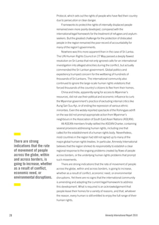 Protocol, which sets out the rights of people who have fled their country
                                  due to persecution or clear danger.
                                      Frameworks to protect the rights of internally displaced people
                                  remained even more poorly developed, compared with the
                                  international legal framework for the treatment of refugees and asylum-
                                  seekers. But the greatest challenge for the protection of dislocated
                                  people in the region remained the poor record of accountability for
                                  many of the region’s governments.
                                      Nowhere was this more apparent than in the case of Sri Lanka.
                                  The UN Human Rights Council on 27 May passed a deeply flawed
                                  resolution on Sri Lanka that not only ignored calls for an international
                                  investigation into alleged atrocities during the conflict, but actually
                                  commended the Sri Lankan government. Global politics and
                                  expediency trumped concern for the wellbeing of hundreds of
                                  thousands of Sri Lankans. The international community also
                                  continued to ignore the large-scale human rights violations that
                                  forced thousands of the country’s citizens to flee from their homes.
                                      China and India, apparently vying for access to Myanmar’s
                                  resources, did not use their political and economic influence to curb
                                  the Myanmar government’s practice of excluding internal critics like
                                  Aung San Suu Kyi, or of ending the repression of various ethnic
                                  minorities. Even the widely reported spectacle of the Rohingyas adrift
                                  on the sea did not prompt appropriate action from Myanmar’s
                                  neighbours in the Association of South East Asian Nations (ASEAN).
                                      All ASEAN members finally ratified the ASEAN Charter, containing
                                  several provisions addressing human rights, including one that
                                  called for the establishment of a human rights body. Nevertheless,
                                  most countries in the region had still not signed up to many of the
     There are strong             major global human rights treaties. In particular, Amnesty International
     indications that the rate    believes that the region shirked its responsibility to establish a clear
     of movement of people        regional response to the ongoing problems created by flows of people
     across the globe, within     across borders, or the underlying human rights problems that prompt
     and across borders, is       such movements.
     going to increase, whether       There are strong indications that the rate of movement of people
     as a result of conflict,     across the globe, within and across borders, is going to increase,
     economic need, or            whether as a result of conflict, economic need, or environmental
     environmental disruptions.   disruptions. Yet there are no signs that the international community
                                  is amending and adapting the current legal framework to address
                                  this development. What is required is an acknowledgement that
                                  people leave their homes for a variety of reasons, and that, whatever
                                  the reason, every human is still entitled to enjoy the full range of their
                                  human rights.




28                                                                              Amnesty International Report 2010
 