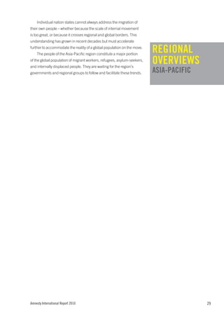 Individual nation states cannot always address the migration of
their own people – whether because the scale of internal movement
is too great, or because it crosses regional and global borders. This
understanding has grown in recent decades but must accelerate
further to accommodate the reality of a global population on the move.
    The people of the Asia-Pacific region constitute a major portion
                                                                         REGIONAL
of the global population of migrant workers, refugees, asylum-seekers,
and internally displaced people. They are waiting for the region’s
                                                                         OVERVIEWS
governments and regional groups to follow and facilitate these trends.   ASIA-PACIFIC




Amnesty International Report 2010                                                       29
 