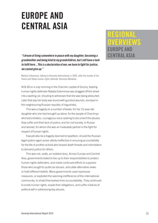 EUROPE AND
CENTRAL ASIA
                                                                                        REGIONAL
                                                                                        OVERVIEWS
                                                                                        EUROPE AND
“I dream of living somewhere in peace with my daughter, becoming a                      CENTRAL ASIA
grandmother and being kind to my grandchildren, but I still have a task
to fulfil here... This is a declaration of war, we have to fight for justice,
we cannot give up.”

Natalia Estemirova, talking to Amnesty International in 2009, after the murder of her
friend and fellow human rights defender Stanislav Markelov.


At 8.30 on a July morning in the Chechen capital of Grozny, leading
human rights defender Natalia Estemirova was dragged off the street
into a waiting car, shouting to witnesses that she was being abducted.
Later that day her body was found with gunshot wounds, dumped in
the neighbouring Russian republic of Ingushetia.
     This was a tragedy on a number of levels: for her 15-year-old
daughter who she had brought up alone; for the people of Chechnya
who lost a tireless, courageous voice seeking to document the abuses
they suffer and their lack of justice; and for civil society, in Russia
and abroad, for whom she was an invaluable partner in the fight for
respect of human rights.
     It would also be a tragedy doomed to repetition, should the Russian
legal system again prove utterly ineffective in ensuring accountability
for the life of another activist who braved death threats and intimidation
to demand justice for others.
     This was not, sadly, an isolated story. Across Europe and Central
Asia, governments failed to live up to their responsibilities to protect
human rights defenders, and made continued efforts to suppress
those who sought to publicize abuses, articulate alternative views
or hold different beliefs. Many governments used repressive
measures, or exploited the seeming indifference of the international
community, to shield themselves from accountability. They continued
to erode human rights, evade their obligations, and suffer a failure of
political will in addressing key abuses.




Amnesty International Report 2010                                                                      31
 