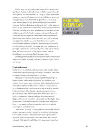 In other areas too, security trumped human rights in government
agendas, to the detriment of both. In waves of arbitrary detentions, the
security forces in Uzbekistan swept up a range of individuals and their
relatives on suspicion of involvement with banned Islamist parties and
armed groups accused of attacks throughout the country. Among
those detained were men and women who attended unregistered
                                                                              REGIONAL
mosques, studied under independent imams, had travelled or studied
abroad, or had relatives who lived abroad or were suspected of affiliation
                                                                              OVERVIEWS
to banned Islamist groups. Many were believed to have been detained           EUROPE AND
without charge or trial for lengthy periods, amid reports of torture. In      CENTRAL ASIA
Kazakhstan, the security forces continued to use counter-terrorism
operations to target minority groups perceived as a threat to national
and regional security. Groups particularly affected were asylum-
seekers and refugees from Uzbekistan, and members or suspected
members of Islamic groups or Islamist parties, either unregistered or
banned in Kazakhstan. A total failure of political will to uphold the rule
of law and address impunity in Chechnya continued to lead to
destabilization across Russia’s North Caucasus region.
    Armed opposition groups continued to cause death and destruction
in parts of the region, including in the North Caucasus, Spain, Greece
and Turkey.


People on the move
Real or perceived risks for security also continued to drive the debate
in other areas, providing fertile ground for populist rhetoric particularly
in relation to migration, and exclusion of the ‘other’.
    The signature response of European states to the challenges of
large and mixed flows of irregular migration was to repress them,
resulting in a consistent pattern of human rights violations linked to the
interception, detention and expulsion by states of foreign nationals,
including those seeking international protection. In May, for example,
the lives and safety of hundreds of migrants and asylum-seekers
on three vessels in the Mediterranean were placed at risk first by a
squabble between the Italian and Maltese authorities over their
obligations to respond to maritime distress calls, and then by the Italian
government’s unprecedented decision to send those in the boats to
Libya – a country with no functioning asylum procedure – without
assessing their protection needs.
     Some others, including Turkey and Ukraine, also forcibly returned
refugees and asylum-seekers to countries where they risked serious
human rights violations. Other asylum-seekers facing obstacles in
accessing help included those in Greece and Turkey who could be
unlawfully detained and expelled due to the absence of a fair asylum


Amnesty International Report 2010                                                            33
 
