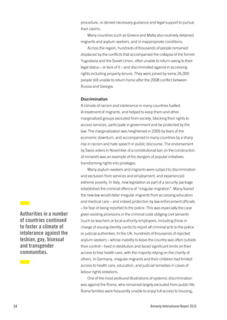 procedure, or denied necessary guidance and legal support to pursue
                               their claims.
                                   Many countries such as Greece and Malta also routinely detained
                               migrants and asylum-seekers, and in inappropriate conditions.
                                   Across the region, hundreds of thousands of people remained
                               displaced by the conflicts that accompanied the collapse of the former
                               Yugoslavia and the Soviet Union, often unable to return owing to their
                               legal status – or lack of it – and discriminated against in accessing
                               rights including property tenure. They were joined by some 26,000
                               people still unable to return home after the 2008 conflict between
                               Russia and Georgia.


                               Discrimination
                               A climate of racism and intolerance in many countries fuelled
                               ill-treatment of migrants, and helped to keep them and other
                               marginalized groups excluded from society, blocking their rights to
                               access services, participate in government and be protected by the
                               law. The marginalization was heightened in 2009 by fears of the
                               economic downturn, and accompanied in many countries by a sharp
                               rise in racism and hate speech in public discourse. The endorsement
                               by Swiss voters in November of a constitutional ban on the construction
                               of minarets was an example of the dangers of popular initiatives
                               transforming rights into privileges.
                                   Many asylum-seekers and migrants were subject to discrimination
                               and exclusion from services and employment, and experienced
                               extreme poverty. In Italy, new legislation as part of a security package
                               established the criminal offence of “irregular migration”. Many feared
                               the new law would deter irregular migrants from accessing education
                               and medical care – and indeed protection by law enforcement officials
                               – for fear of being reported to the police. This was especially the case
     Authorities in a number   given existing provisions in the criminal code obliging civil servants
     of countries continued    (such as teachers or local authority employees, including those in
     to foster a climate of    charge of issuing identity cards) to report all criminal acts to the police
     intolerance against the   or judicial authorities. In the UK, hundreds of thousands of rejected
     lesbian, gay, bisexual    asylum-seekers – whose inability to leave the country was often outside
     and transgender           their control – lived in destitution and faced significant limits on their
     communities.              access to free health care, with the majority relying on the charity of
                               others. In Germany, irregular migrants and their children had limited
                               access to health care, education, and judicial remedies in cases of
                               labour rights violations.
                                   One of the most profound illustrations of systemic discrimination
                               was against the Roma, who remained largely excluded from public life.
                               Roma families were frequently unable to enjoy full access to housing,


34                                                                           Amnesty International Report 2010
 