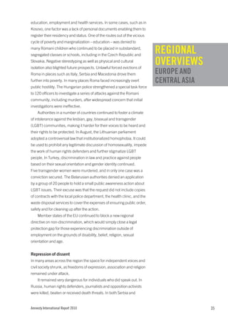 education, employment and health services. In some cases, such as in
Kosovo, one factor was a lack of personal documents enabling them to
register their residency and status. One of the routes out of the vicious
cycle of poverty and marginalization – education – was denied to
many Romani children who continued to be placed in substandard,
segregated classes or schools, including in the Czech Republic and
                                                                            REGIONAL
Slovakia. Negative stereotyping as well as physical and cultural
isolation also blighted future prospects. Unlawful forced evictions of
                                                                            OVERVIEWS
Roma in places such as Italy, Serbia and Macedonia drove them               EUROPE AND
further into poverty. In many places Roma faced increasingly overt          CENTRAL ASIA
public hostility. The Hungarian police strengthened a special task force
to 120 officers to investigate a series of attacks against the Romani
community, including murders, after widespread concern that initial
investigations were ineffective.
    Authorities in a number of countries continued to foster a climate
of intolerance against the lesbian, gay, bisexual and transgender
(LGBT) communities, making it harder for their voices to be heard and
their rights to be protected. In August, the Lithuanian parliament
adopted a controversial law that institutionalized homophobia. It could
be used to prohibit any legitimate discussion of homosexuality, impede
the work of human rights defenders and further stigmatize LGBT
people. In Turkey, discrimination in law and practice against people
based on their sexual orientation and gender identity continued.
Five transgender women were murdered, and in only one case was a
conviction secured. The Belarusian authorities denied an application
by a group of 20 people to hold a small public awareness action about
LGBT issues. Their excuse was that the request did not include copies
of contracts with the local police department, the health clinic, and the
waste disposal services to cover the expenses of ensuring public order,
safety and for cleaning up after the action.
    Member states of the EU continued to block a new regional
directive on non-discrimination, which would simply close a legal
protection gap for those experiencing discrimination outside of
employment on the grounds of disability, belief, religion, sexual
orientation and age.


Repression of dissent
In many areas across the region the space for independent voices and
civil society shrunk, as freedoms of expression, association and religion
remained under attack.
    It remained very dangerous for individuals who did speak out. In
Russia, human rights defenders, journalists and opposition activists
were killed, beaten or received death threats. In both Serbia and


Amnesty International Report 2010                                                          35
 