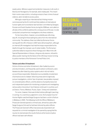 evade justice. Witness support and protection measures in all courts in
Bosnia and Herzegovina, for example, were inadequate. This meant
that in some cases victims, including survivors of war crimes of sexual
violence, were not able to access justice.
    Although a report by an international fact-finding mission
commissioned by the EU confirmed that violations of international
                                                                            REGIONAL
human rights and humanitarian law had been committed by Georgian,
Russian and South Ossetian forces during the 2008 war, and called on
                                                                            OVERVIEWS
all sides of the conflict to address the consequences of the war, no side   EUROPE AND
conducted comprehensive investigations into these violations.               CENTRAL ASIA
    For too many others, however, accountability was still a long
way off, including for those waiting for justice from the international
community. The relatives of two men killed by Romanian forces
serving with the UN in Kosovo in 2007 were still among them, although
an internal UN investigation had held the troops responsible for the
deaths through the improper use of rubber bullets. The Romanian
authorities failed to respond to these findings and in March the UN
Special Representative in Kosovo, citing security reasons, refused to
allow a public hearing into the failure of the UN troop mission to bring
to justice members of the Romanian Formed Police Unit.


Torture and other ill-treatment
Victims of torture and other ill-treatment, often fuelled by racism
and discrimination, and frequently used to extract confessions, were
likewise too often failed by justice systems which did not hold to
account those responsible. Obstacles to accountability included lack
of prompt access to a lawyer, failure by prosecutors to vigorously
pursue investigations, victims’ fear of reprisals, low penalties imposed
on convicted police officers, and the absence of properly resourced
and independent systems for monitoring complaints and investigating
serious police misconduct. Such failures continued in countries such
as Greece, France, Moldova, Russia, Spain, Turkey and Uzbekistan.
    For some, however, there was limited redress although it was long
in coming. In a unanimous judgment in June, the European Court of
Human Rights ruled that Sergei Gurgurov had been a victim of torture
in Moldova in 2005. The following month the Office of Moldova’s
Prosecutor General opened a criminal case, almost four years after
Sergei Gurgurov first said he had been tortured by police officers.
The Prosecutor General’s Office had previously responded to all
requests for a criminal investigation to be opened by saying that the
injuries he claimed were the result of torture at the hands of police
officers had been self-inflicted.




Amnesty International Report 2010                                                          37
 