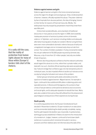 Violence against women and girls
                                   Violence against women and girls in the home remained pervasive
                                   across the region for all ages and social groups. Only a small proportion
                                   of women, however, officially reported this abuse. They were deterred
                                   by fear of reprisals from abusive partners, the idea of bringing ‘shame’
                                   on their family, for reasons of financial insecurity. Mostly, the
                                   widespread impunity enjoyed by perpetrators meant they knew there
                                   was little point.
                                       Entrenched societal attitudes, and a backlash of traditional
                                   discourses in many places across the region in 2009, led to woefully
                                   inadequate provision of services to protect victims of domestic
                                   violence. In Tajikistan, such services including shelters and adequate
                                   alternative housing were virtually non-existent. Women and girls there
                                   were even more vulnerable to domestic violence because of early and
                                   unregistered marriages and an increased early drop-out rate from
     It is sadly still the case,   school. The number of shelters available in Turkey remained far below
     that the reality of           the one per settlement of 50,000 people required by domestic law.
     protection from human         Moscow, a city of more than 10 million people, had only one shelter.
     rights abuses for many of     It held 10 women.
     those within [Europe’s]           Women also frequently lost confidence that the relevant authorities
     borders falls short of the    would regard this abuse as a crime, rather than a private matter, and
     rhetoric.                     deal with it as such, therefore official reporting rates were exceptionally
                                   low. Failure to bridge that confidence gap not only hampered justice in
                                   individual cases, but also impeded efforts to tackle such abuses across
                                   society by hiding the full extent and nature of the problem.
                                       Certain groups remained particularly vulnerable across the
                                   spectrum of violence against women. Migrant women, for example in
                                   Spain, continued to face additional difficulties in obtaining justice and
                                   specialist services. In Bosnia and Herzegovina, the survivors of war
                                   crimes of sexual violence continued to be denied access to economic
                                   and social rights, and to adequate reparation to rebuild their lives. Many
                                   were also unable to find a job as they still suffered from the physical and
                                   psychological consequences of their experiences during the war.


                                   Death penalty
                                   In a continuing positive trend, the Russian Constitutional Court
                                   decided in November to extend a 10-year moratorium on executions
                                   and recommended abolishing the death penalty completely, saying
                                   that the path towards full abolition was irreversible. A parliamentary
                                   working group was established in Belarus to examine the introduction
                                   of a moratorium. Judges, however, continued to hand down death
                                   sentences in a process which remained shrouded in secrecy –
                                   prisoners and their relatives were not informed about the date of the


38                                                                              Amnesty International Report 2010
 