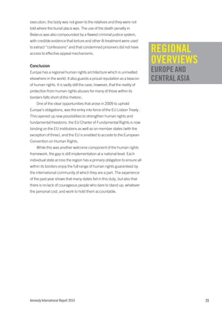 execution, the body was not given to the relatives and they were not
told where the burial place was. The use of the death penalty in
Belarus was also compounded by a flawed criminal justice system,
with credible evidence that torture and other ill-treatment were used
to extract “confessions” and that condemned prisoners did not have
access to effective appeal mechanisms.
                                                                            REGIONAL
Conclusion
                                                                            OVERVIEWS
Europe has a regional human rights architecture which is unrivalled         EUROPE AND
elsewhere in the world. It also guards a proud reputation as a beacon       CENTRAL ASIA
of human rights. It is sadly still the case, however, that the reality of
protection from human rights abuses for many of those within its
borders falls short of the rhetoric.
    One of the clear opportunities that arose in 2009 to uphold
Europe’s obligations, was the entry into force of the EU Lisbon Treaty.
This opened up new possibilities to strengthen human rights and
fundamental freedoms: the EU Charter of Fundamental Rights is now
binding on the EU institutions as well as on member states (with the
exception of three), and the EU is enabled to accede to the European
Convention on Human Rights.
    While this was another welcome component of the human rights
framework, the gap is still implementation at a national level. Each
individual state across the region has a primary obligation to ensure all
within its borders enjoy the full range of human rights guaranteed by
the international community of which they are a part. The experience
of the past year shows that many states fail in this duty, but also that
there is no lack of courageous people who dare to stand up, whatever
the personal cost, and work to hold them accountable.




Amnesty International Report 2010                                                          39
 