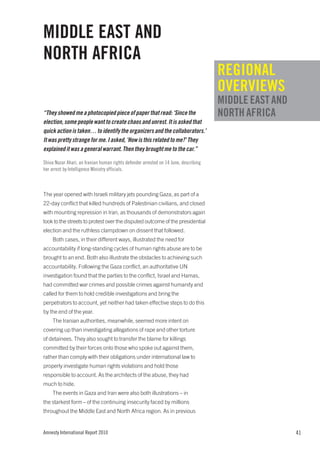 MIDDLE EAST AND
NORTH AFRICA
                                                                                      REGIONAL
                                                                                      OVERVIEWS
                                                                                      MIDDLE EAST AND
“They showed me a photocopied piece of paper that read: ‘Since the                    NORTH AFRICA
election, some people want to create chaos and unrest. It is asked that
quick action is taken… to identify the organizers and the collaborators.’
It was pretty strange for me. I asked, ‘How is this related to me?’ They
explained it was a general warrant. Then they brought me to the car.”

Shiva Nazar Ahari, an Iranian human rights defender arrested on 14 June, describing
her arrest by Intelligence Ministry officials.



The year opened with Israeli military jets pounding Gaza, as part of a
22-day conflict that killed hundreds of Palestinian civilians, and closed
with mounting repression in Iran, as thousands of demonstrators again
took to the streets to protest over the disputed outcome of the presidential
election and the ruthless clampdown on dissent that followed.
    Both cases, in their different ways, illustrated the need for
accountability if long-standing cycles of human rights abuse are to be
brought to an end. Both also illustrate the obstacles to achieving such
accountability. Following the Gaza conflict, an authoritative UN
investigation found that the parties to the conflict, Israel and Hamas,
had committed war crimes and possible crimes against humanity and
called for them to hold credible investigations and bring the
perpetrators to account, yet neither had taken effective steps to do this
by the end of the year.
    The Iranian authorities, meanwhile, seemed more intent on
covering up than investigating allegations of rape and other torture
of detainees. They also sought to transfer the blame for killings
committed by their forces onto those who spoke out against them,
rather than comply with their obligations under international law to
properly investigate human rights violations and hold those
responsible to account. As the architects of the abuse, they had
much to hide.
    The events in Gaza and Iran were also both illustrations – in
the starkest form – of the continuing insecurity faced by millions
throughout the Middle East and North Africa region. As in previous


Amnesty International Report 2010                                                                       41
 