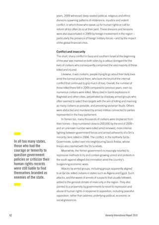 years, 2009 witnessed deep-seated political, religious and ethnic
                                   divisions spawning patterns of intolerance, injustice and violent
                                   conflict, in which those who speak up for human rights or call for
                                   reform all too often do so at their peril. These divisions and tensions
                                   were also exacerbated in 2009 by foreign involvement in the region –
                                   particularly the presence of foreign military forces – and by the impact
                                   of the global financial crisis.


                                   Conflict and insecurity
                                   The short, sharp conflict in Gaza and southern Israel at the beginning
                                   of the year was marked on both sides by a callous disregard for the
                                   lives of civilians who consequently comprised the vast majority of those
                                   killed and injured.
                                       Likewise, it was civilians, people trying to go about their daily lives
                                   amid the turmoil around them, who bore the brunt of the internal
                                   conflict that continued to grip much of Iraq. Overall, the number of
                                   those killed there fell in 2009 compared to previous years; even so,
                                   numerous civilians were killed. Many died in bomb explosions in
                                   Baghdad and other cities, perpetrated by shadowy armed groups who
                                   often seemed to select their targets with the aim of killing and maiming
                                   as many civilians as possible, and provoking sectarian feuds. Others
                                   were abducted and murdered by armed militias connected to parties
                                   represented in the Iraqi parliament.
                                       In Yemen too, many thousands of civilians were displaced from
                                   their homes – they numbered close to 200,000 by the end of 2009 –
                                   and an unknown number were killed amid renewed, more intense
                                   fighting between government forces and armed adherents of a Shi’a
                                   minority cleric killed in 2004. The conflict, in the northerly Sa’da
     In all too many states,       Governorate, spilled over into neighbouring Saudi Arabia, whose
     those who had the             troops also clashed with the Shi’a rebels.
     courage or temerity to            Meanwhile, the Yemen government increasingly resorted to
     question government           repressive methods to try and contain growing unrest and protests in
     policies or criticize their   the south against alleged discrimination amid the country’s
     human rights records          burgeoning economic woes.
     were still liable to find         Attacks by armed groups, including groups apparently aligned
     themselves branded as         to al-Qa’ida, killed civilians in states such as Algeria and Egypt. Such
     enemies of the state.         attacks, and the waves of arrests of suspects that usually followed,
                                   added to the general climate of insecurity in the region. They also
                                   pointed to a propensity by governments to resort to repression and
                                   abuse of human rights in response to opposition, including peaceful
                                   opposition, rather than address underlying political, economic or
                                   social grievances.




42                                                                               Amnesty International Report 2010
 