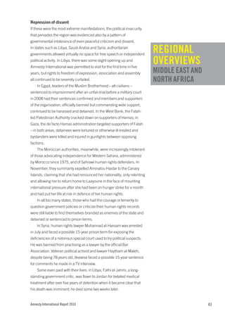 Repression of dissent
If these were the most extreme manifestations, the political insecurity
that pervades the region was evidenced also by a pattern of
governmental intolerance of even peaceful criticism and dissent.
In states such as Libya, Saudi Arabia and Syria, authoritarian
governments allowed virtually no space for free speech or independent
                                                                            REGIONAL
political activity. In Libya, there was some slight opening up and
Amnesty International was permitted to visit for the first time in five
                                                                            OVERVIEWS
years, but rights to freedom of expression, association and assembly        MIDDLE EAST AND
all continued to be severely curtailed.                                     NORTH AFRICA
    In Egypt, leaders of the Muslim Brotherhood – all civilians –
sentenced to imprisonment after an unfair trial before a military court
in 2008 had their sentences confirmed and members and supporters
of the organization, officially banned but commanding wide support,
continued to be harassed and detained. In the West Bank, the Fatah-
led Palestinian Authority cracked down on supporters of Hamas; in
Gaza, the de facto Hamas administration targeted supporters of Fatah
– in both areas, detainees were tortured or otherwise ill-treated and
bystanders were killed and injured in gunfights between opposing
factions.
    The Moroccan authorities, meanwhile, were increasingly intolerant
of those advocating independence for Western Sahara, administered
by Morocco since 1975, and of Sahrawi human rights defenders. In
November, they summarily expelled Aminatou Haidar to the Canary
Islands, claiming that she had renounced her nationality, only relenting
and allowing her to return home to Laayoune in the face of mounting
international pressure after she had been on hunger strike for a month
and had put her life at risk in defence of her human rights.
    In all too many states, those who had the courage or temerity to
question government policies or criticize their human rights records
were still liable to find themselves branded as enemies of the state and
detained or sentenced to prison terms.
    In Syria, human rights lawyer Muhannad al-Hassani was arrested
in July and faced a possible 15-year prison term for exposing the
deficiencies of a notorious special court used to try political suspects.
He was banned from practising as a lawyer by the official Bar
Association. Veteran political activist and lawyer Haytham al-Maleh,
despite being 78 years old, likewise faced a possible 15-year sentence
for comments he made in a TV interview.
    Some even paid with their lives: in Libya, Fathi el-Jahmi, a long-
standing government critic, was flown to Jordan for belated medical
treatment after over five years of detention when it became clear that
his death was imminent; he died some two weeks later.


Amnesty International Report 2010                                                             43
 