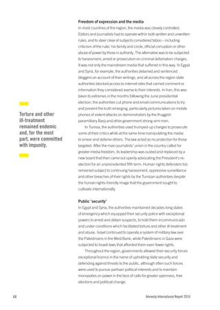 Freedom of expression and the media
                            In most countries of the region, the media was closely controlled.
                            Editors and journalists had to operate within both written and unwritten
                            rules, and to steer clear of subjects considered taboo – including
                            criticism of the ruler, his family and circle, official corruption or other
                            abuse of power by those in authority. The alternative was to be subjected
                            to harassment, arrest or prosecution on criminal defamation charges.
                            It was not only the mainstream media that suffered in this way. In Egypt
                            and Syria, for example, the authorities detained and sentenced
                            bloggers on account of their writings, and all across the region state
                            authorities blocked access to internet sites that carried comment or
                            information they considered averse to their interests. In Iran, this was
                            taken to extremes in the months following the June presidential
                            election; the authorities cut phone and email communications to try
                            and prevent the truth emerging, particularly pictures taken on mobile
     Torture and other      phones of violent attacks on demonstrators by the thuggish
     ill-treatment          paramilitary Basij and other government strong-arm men.
     remained endemic           In Tunisia, the authorities used trumped-up charges to prosecute
     and, for the most      some of their critics while at the same time manipulating the media
     part, were committed   to smear and defame others. The law acted as no protection for those
     with impunity.         targeted. After the main journalists’ union in the country called for
                            greater media freedom, its leadership was ousted and replaced by a
                            new board that then came out openly advocating the President’s re-
                            election for an unprecedented fifth term. Human rights defenders too
                            remained subject to continuing harassment, oppressive surveillance
                            and other breaches of their rights by the Tunisian authorities despite
                            the human rights-friendly image that the government sought to
                            cultivate internationally.


                            Public ‘security’
                            In Egypt and Syria, the authorities maintained decades-long states
                            of emergency which equipped their security police with exceptional
                            powers to arrest and detain suspects, to hold them incommunicado
                            and under conditions which facilitated torture and other ill-treatment
                            and abuse. Israel continued to operate a system of military law over
                            the Palestinians in the West Bank, while Palestinians in Gaza were
                            subjected to Israeli laws that afforded them even fewer rights.
                                Throughout the region, governments allowed their security forces
                            exceptional licence in the name of upholding state security and
                            defending against threats to the public, although often such forces
                            were used to pursue partisan political interests and to maintain
                            monopolies on power in the face of calls for greater openness, free
                            elections and political change.


44                                                                         Amnesty International Report 2010
 