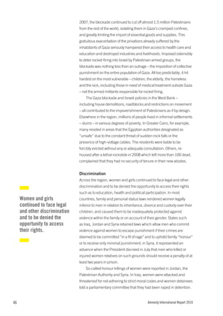 2007, the blockade continued to cut off almost 1.5 million Palestinians
                                from the rest of the world, isolating them in Gaza’s cramped confines,
                                and greatly limiting the import of essential goods and supplies. This
                                gratuitous exacerbation of the privations already suffered by the
                                inhabitants of Gaza seriously hampered their access to health care and
                                education and destroyed industries and livelihoods. Imposed ostensibly
                                to deter rocket-firing into Israel by Palestinian armed groups, the
                                blockade was nothing less than an outrage – the imposition of collective
                                punishment on the entire population of Gaza. All too predictably, it hit
                                hardest on the most vulnerable – children, the elderly, the homeless
                                and the sick, including those in need of medical treatment outside Gaza
                                – not the armed militants responsible for rocket firing.
                                    The Gaza blockade and Israeli policies in the West Bank –
                                including house demolitions, roadblocks and restrictions on movement
                                – all contributed to the impoverishment of Palestinians as if by design.
                                Elsewhere in the region, millions of people lived in informal settlements
                                – slums – in various degrees of poverty. In Greater Cairo, for example,
                                many resided in areas that the Egyptian authorities designated as
                                “unsafe” due to the constant threat of sudden rock falls or the
                                presence of high-voltage cables. The residents were liable to be
                                forcibly evicted without any or adequate consultation. Others, re-
                                housed after a lethal rockslide in 2008 which left more than 100 dead,
                                complained that they had no security of tenure in their new abodes.


                                Discrimination
                                Across the region, women and girls continued to face legal and other
                                discrimination and to be denied the opportunity to access their rights
                                such as to education, health and political participation. In most
     Women and girls            countries, family and personal status laws rendered women legally
     continued to face legal    inferior to men in relation to inheritance, divorce and custody over their
     and other discrimination   children, and caused them to be inadequately protected against
     and to be denied the       violence within the family or on account of their gender. States such
     opportunity to access      as Iraq, Jordan and Syria retained laws which allow men who commit
     their rights.              violence against women to escape punishment if their crimes are
                                deemed to be committed “in a fit of rage” and to uphold family “honour”
                                or to receive only minimal punishment; in Syria, it represented an
                                advance when the President decreed in July that men who killed or
                                injured women relatives on such grounds should receive a penalty of at
                                least two years in prison.
                                    So-called honour killings of women were reported in Jordan, the
                                Palestinian Authority and Syria. In Iraq, women were attacked and
                                threatened for not adhering to strict moral codes and women detainees
                                told a parliamentary committee that they had been raped in detention.


46                                                                           Amnesty International Report 2010
 