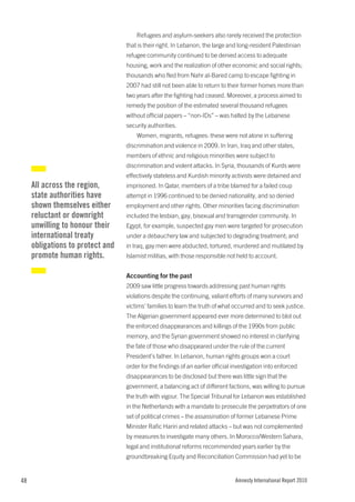 Refugees and asylum-seekers also rarely received the protection
                                  that is their right. In Lebanon, the large and long-resident Palestinian
                                  refugee community continued to be denied access to adequate
                                  housing, work and the realization of other economic and social rights;
                                  thousands who fled from Nahr al-Bared camp to escape fighting in
                                  2007 had still not been able to return to their former homes more than
                                  two years after the fighting had ceased. Moreover, a process aimed to
                                  remedy the position of the estimated several thousand refugees
                                  without official papers – “non-IDs” – was halted by the Lebanese
                                  security authorities.
                                      Women, migrants, refugees: these were not alone in suffering
                                  discrimination and violence in 2009. In Iran, Iraq and other states,
                                  members of ethnic and religious minorities were subject to
                                  discrimination and violent attacks. In Syria, thousands of Kurds were
                                  effectively stateless and Kurdish minority activists were detained and
     All across the region,       imprisoned. In Qatar, members of a tribe blamed for a failed coup
     state authorities have       attempt in 1996 continued to be denied nationality, and so denied
     shown themselves either      employment and other rights. Other minorities facing discrimination
     reluctant or downright       included the lesbian, gay, bisexual and transgender community. In
     unwilling to honour their    Egypt, for example, suspected gay men were targeted for prosecution
     international treaty         under a debauchery law and subjected to degrading treatment; and
     obligations to protect and   in Iraq, gay men were abducted, tortured, murdered and mutilated by
     promote human rights.        Islamist militias, with those responsible not held to account.


                                  Accounting for the past
                                  2009 saw little progress towards addressing past human rights
                                  violations despite the continuing, valiant efforts of many survivors and
                                  victims’ families to learn the truth of what occurred and to seek justice.
                                  The Algerian government appeared ever more determined to blot out
                                  the enforced disappearances and killings of the 1990s from public
                                  memory, and the Syrian government showed no interest in clarifying
                                  the fate of those who disappeared under the rule of the current
                                  President’s father. In Lebanon, human rights groups won a court
                                  order for the findings of an earlier official investigation into enforced
                                  disappearances to be disclosed but there was little sign that the
                                  government, a balancing act of different factions, was willing to pursue
                                  the truth with vigour. The Special Tribunal for Lebanon was established
                                  in the Netherlands with a mandate to prosecute the perpetrators of one
                                  set of political crimes – the assassination of former Lebanese Prime
                                  Minister Rafic Hariri and related attacks – but was not complemented
                                  by measures to investigate many others. In Morocco/Western Sahara,
                                  legal and institutional reforms recommended years earlier by the
                                  groundbreaking Equity and Reconciliation Commission had yet to be


48                                                                              Amnesty International Report 2010
 
