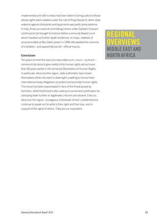 implemented and still no steps had been taken to bring justice to those
whose rights were violated under the rule of King Hassan II, when state
violence against dissidents and opponents was particularly extreme.
In Iraq, those accused of committing crimes under Saddam Hussain
continued to be brought to trial but before a seriously flawed court
which handed out further death sentences. In Libya, relatives of
                                                                              REGIONAL
prisoners killed at Abu Salim prison in 1996 still awaited the outcome
of a belated – and apparently secret – official inquiry.
                                                                              OVERVIEWS
                                                                              MIDDLE EAST AND
Conclusion                                                                    NORTH AFRICA
Ten years on from the start of a new millennium, much – so much –
remains to be done to give reality to the human rights set out more
than 60 years earlier in the Universal Declaration of Human Rights.
In particular, all across the region, state authorities have shown
themselves either reluctant or downright unwilling to honour their
international treaty obligations to protect and promote human rights.
This trend has been exacerbated in face of the threat posed by
terrorism, while that threat is also used as a convenient justification for
clamping down further on legitimate criticism and dissent. Even so,
all across the region, courageous individuals remain undeterred and
continue to speak out for what is their right and their due, and in
support of the rights of others. They are our inspiration.




Amnesty International Report 2010                                                               49
 