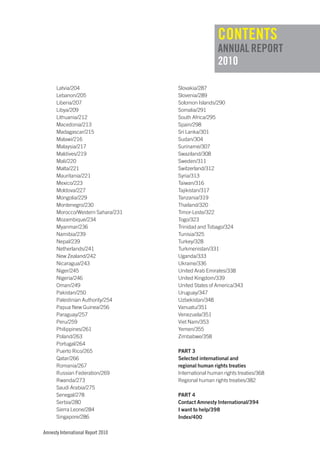 cONTENTS
                                                     ANNuAL REpORT
                                                     2010

      Latvia/204                    Slovakia/287
      Lebanon/205                   Slovenia/289
      Liberia/207                   Solomon Islands/290
      Libya/209                     Somalia/291
      Lithuania/212                 South Africa/295
      Macedonia/213                 Spain/298
      Madagascar/215                Sri Lanka/301
      Malawi/216                    Sudan/304
      Malaysia/217                  Suriname/307
      Maldives/219                  Swaziland/308
      Mali/220                      Sweden/311
      Malta/221                     Switzerland/312
      Mauritania/221                Syria/313
      Mexico/223                    Taiwan/316
      Moldova/227                   Tajikistan/317
      Mongolia/229                  Tanzania/319
      Montenegro/230                Thailand/320
      Morocco/Western Sahara/231    Timor-Leste/322
      Mozambique/234                Togo/323
      Myanmar/236                   Trinidad and Tobago/324
      Namibia/239                   Tunisia/325
      Nepal/239                     Turkey/328
      Netherlands/241               Turkmenistan/331
      New Zealand/242               Uganda/333
      Nicaragua/243                 Ukraine/336
      Niger/245                     United Arab Emirates/338
      Nigeria/246                   United Kingdom/339
      Oman/249                      United States of America/343
      Pakistan/250                  Uruguay/347
      Palestinian Authority/254     Uzbekistan/348
      Papua New Guinea/256          Vanuatu/351
      Paraguay/257                  Venezuela/351
      Peru/259                      Viet Nam/353
      Philippines/261               Yemen/355
      Poland/263                    Zimbabwe/358
      Portugal/264
      Puerto Rico/265               PaRt 3
      Qatar/266                     Selected international and
      Romania/267                   regional human rights treaties
      Russian Federation/269        International human rights treaties/368
      Rwanda/273                    Regional human rights treaties/382
      Saudi Arabia/275
      Senegal/278                   PaRt 4
      Serbia/280                    Contact amnesty International/394
      Sierra Leone/284              I want to help/398
      Singapore/286                 Index/400

Amnesty International Report 2010
 