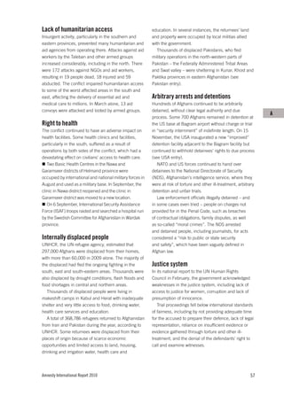 Lack of humanitarian access                                 education. In several instances, the returnees’ land
Insurgent activity, particularly in the southern and        and property were occupied by local militias allied
eastern provinces, prevented many humanitarian and          with the government.
aid agencies from operating there. Attacks against aid         Thousands of displaced Pakistanis, who fled
workers by the Taleban and other armed groups               military operations in the north-western parts of
increased considerably, including in the north. There       Pakistan – the Federally Administered Tribal Areas
were 172 attacks against NGOs and aid workers,              and Swat valley – were sheltering in Kunar, Khost and
resulting in 19 people dead, 18 injured and 59              Paktika provinces in eastern Afghanistan (see
abducted. The conflict impaired humanitarian access         Pakistan entry).
to some of the worst affected areas in the south and
east, affecting the delivery of essential aid and           Arbitrary arrests and detentions
medical care to millions. In March alone, 13 aid            Hundreds of Afghans continued to be arbitrarily
convoys were attacked and looted by armed groups.           detained, without clear legal authority and due
                                                                                                                         A
                                                            process. Some 700 Afghans remained in detention at
Right to health                                             the US base at Bagram airport without charge or trial
The conflict continued to have an adverse impact on         in “security internment” of indefinite length. On 15
health facilities. Some health clinics and facilities,      November, the USA inaugurated a new “improved”
particularly in the south, suffered as a result of          detention facility adjacent to the Bagram facility but
operations by both sides of the conflict, which had a       continued to withhold detainees’ rights to due process
devastating effect on civilians’ access to health care.     (see USA entry).
   Two Basic Health Centres in the Nawa and                    NATO and US forces continued to hand over
Garamseer districts of Helmand province were                detainees to the National Directorate of Security
occupied by international and national military forces in   (NDS), Afghanistan’s intelligence service, where they
August and used as a military base. In September, the       were at risk of torture and other ill-treatment, arbitrary
clinic in Nawa district reopened and the clinic in          detention and unfair trials.
Garamseer district was moved to a new location.                Law enforcement officials illegally detained – and
   On 6 September, International Security Assistance        in some cases even tried – people on charges not
Force (ISAF) troops raided and searched a hospital run      provided for in the Penal Code, such as breaches
by the Swedish Committee for Afghanistan in Wardak          of contractual obligations, family disputes, as well
province.                                                   as so-called “moral crimes”. The NDS arrested
                                                            and detained people, including journalists, for acts
Internally displaced people                                 considered a “risk to public or state security
UNHCR, the UN refugee agency, estimated that                and safety”, which have been vaguely defined in
297,000 Afghans were displaced from their homes,            Afghan law.
with more than 60,000 in 2009 alone. The majority of
the displaced had fled the ongoing fighting in the          Justice system
south, east and south-eastern areas. Thousands were         In its national report to the UN Human Rights
also displaced by drought conditions, flash floods and      Council in February, the government acknowledged
food shortages in central and northern areas.               weaknesses in the justice system, including lack of
   Thousands of displaced people were living in             access to justice for women, corruption and lack of
makeshift camps in Kabul and Herat with inadequate          presumption of innocence.
shelter and very little access to food, drinking water,        Trial proceedings fell below international standards
health care services and education.                         of fairness, including by not providing adequate time
   A total of 368,786 refugees returned to Afghanistan      for the accused to prepare their defence, lack of legal
from Iran and Pakistan during the year, according to        representation, reliance on insufficient evidence or
UNHCR. Some returnees were displaced from their             evidence gathered through torture and other ill-
places of origin because of scarce economic                 treatment, and the denial of the defendants’ right to
opportunities and limited access to land, housing,          call and examine witnesses.
drinking and irrigation water, health care and




Amnesty International Report 2010                                                                                  57
 