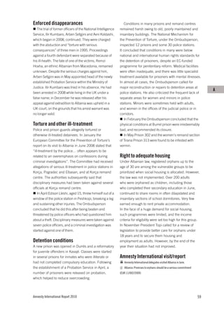 Enforced disappearances                                           Conditions in many prisons and remand centres
   The trial of former officers of the National Intelligence   remained harsh owing to old, poorly maintained and
Service, Ilir Kumbaro, Arben Sefgjini and Avni Koldashi,       insanitary buildings. The National Mechanism for
which began in 2008, continued. They were charged              the Prevention of Torture, under the Ombudsperson,
with the abduction and “torture with serious                   inspected 12 prisons and some 30 police stations.
consequences” of three men in 1995. Proceedings                It concluded that conditions in many were below
against a fourth defendant were separated because of           national and international human rights standards for
his ill-health. The fate of one of the victims, Remzi          the detention of prisoners, despite an EC-funded
Hoxha, an ethnic Albanian from Macedonia, remained             programme for penitentiary reform. Medical facilities
unknown. Despite the serious charges against him,              were often inadequate, and there was little specialist
Arben Sefgjini was in May appointed head of the newly          treatment available for prisoners with mental illnesses.
established Probation Service within the Ministry of           In almost all cases, the Ombudsperson called for
Justice. Ilir Kumbaro was tried in his absence. He had         major reconstruction or repairs to detention areas at
                                                                                                                                     A
been arrested in 2008 while living in the UK under a           police stations. He also criticized the frequent lack of
false name; in December he was released after his              separate areas for women and minors in police
appeal against extradition to Albania was upheld in a          stations. Minors were sometimes held with adults,
UK court, on the grounds that his arrest warrant was           and women in the offices of the judicial police or in
no longer valid.                                               corridors.
                                                                  In February the Ombudsperson concluded that the
Torture and other ill-treatment                                physical conditions at Burrel prison were irredeemably
Police and prison guards allegedly tortured or                 bad, and recommended its closure.
otherwise ill-treated detainees. In January the                   In May Prison 302 and the women’s remand section
European Committee for the Prevention of Torture’s             of Tirana Prison 313 were found to be infested with
report on its visit to Albania in June 2008 stated that        vermin.
“ill-treatment by the police… often appears to be
related to an overemphasis on confessions during               Right to adequate housing
criminal investigations”. The Committee had received           Under Albanian law, registered orphans up to the
allegations of serious ill-treatment in police stations in     age of 30 are among the vulnerable groups to be
Korça, Pogradec and Elbasan, and at Korça remand               prioritized when social housing is allocated. However,
centre. The authorities subsequently said that                 the law was not implemented. Over 200 adults
disciplinary measures had been taken against several           who were orphaned as children, including those
officials at Korça remand centre.                              who completed their secondary education in June,
    In April Edison Lleshi, aged 15, threw himself out of a    continued to share rooms in often dilapidated and
window of the police station in Peshkopi, breaking a leg       insanitary sections of school dormitories. Very few
and sustaining other injuries. The Ombudsperson                earned enough to rent private accommodation.
concluded that he did this after being beaten and              In the face of a huge demand for social housing,
threatened by police officers who had questioned him           such programmes were limited, and the income
about a theft. Disciplinary measures were taken against        criteria for eligibility were set too high for this group.
seven police officers, and a criminal investigation was        In November President Topi called for a review of
started against one of them.                                   legislation to provide better care for orphans under
                                                               18 years and to secure them housing and
Detention conditions                                           employment as adults. However, by the end of the
A new prison was opened in Durrës and a reformatory            year their situation had not improved.
for juvenile offenders in Kavajë. Classes were started
in several prisons for inmates who were illiterate or          Amnesty International visit/report
had not completed compulsory education. Following                 Amnesty International delegates visited Albania in June.
the establishment of a Probation Service in April, a              Albania: Promises to orphans should be a serious commitment
number of prisoners were released on probation,                (EUR 11/002/2009)
which helped to reduce overcrowding.




Amnesty International Report 2010                                                                                               59
 