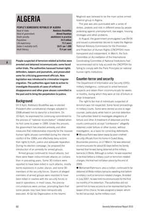 ALGERIA
                                                                Maghreb was believed to be the main active armed
                                                                Islamist group in Algeria.
                                                                   The year was also punctuated with a series of
    PEOPLE’S DEMOCRATIC REPUBLIC OF ALGERIA                     strikes, protests and riots in different areas by people
    Head of state:                     Abdelaziz Bouteﬂika      protesting against unemployment, low wages, housing
    Head of government:                     Ahmed Ouyahiya      shortages and other problems.
    Death penalty:                   abolitionist in practice
                                                                   In August, the government promulgated Law 09-04
    Population:                                  34.9 million
    Life expectancy:                               72.2 years   and issued a presidential decree to make the Algerian
    Under-5 mortality (m/f):                 35/31 per 1,000    National Advisory Commission for the Promotion
    Adult literacy:                            75.4 per cent    and Protection of Human Rights (CNCPPDH) more
                                                                transparent and independent. In March, the Sub-
                                                                Committee on Accreditation of the International
    People suspected of terrorism-related activities were       Coordinating Committee of National Institutions had
A
    arrested and detained incommunicado; some faced             recommended not to fully accredit the CNCPPDH for
    unfair trials. The authorities harassed human rights        failing to comply with the Paris Principles on national
    defenders, lawyers and journalists, and prosecuted          human rights institutions.
    some for criticizing government officials. New
    legislation was introduced to criminalize irregular         Counter-terror and security
    migration. The authorities again took no action to          The Department of Information and Security (DRS),
    investigate thousands of cases of enforced                  military intelligence, continued to arrest terrorism
    disappearance and other grave abuses committed in           suspects and detain them incommunicado for weeks
    the past and to bring the perpetrators to justice.          or months, during which they were at risk of torture or
                                                                other ill-treatment.
    Background                                                     The right to fair trial of individuals suspected of
    On 9 April, Abdelaziz Bouteflika was re-elected             terrorism was not respected. Some faced proceedings
    President after constitutional changes adopted in           in military courts. Some were denied access to legal
    2008 allowed him to stand for a third term. On              counsel, particularly while held in pre-trial detention.
    19 April, he expressed his continuing commitment to         The authorities failed to investigate allegations of
    the process of “national reconciliation” initiated when     torture and other ill-treatment of detainees and the
    he first came to power in 1999. Under the process,          courts continued to accept “confessions” allegedly
    the government has enacted amnesty and other                obtained under torture or other duress, without
    measures that institutionalize impunity for the massive     investigation, as a basis for convicting defendants.
    human rights abuses committed during the internal              Moussa Rahli was taken away by plain-clothed
    conflict of the 1990s and effectively deny victims          security officials from his home in Ouled Aïssa,
    their rights to truth, justice and adequate reparation.     Boumerdes province, on 17 March. He was detained
    During his election campaign, he proposed the               incommunicado for about 50 days before his family
    introduction of an amnesty for armed groups.                learned that he was being detained at the military
       Armed groups continued to mount attacks, but             barracks in Blida. Although a civilian, he was expected
    there were fewer indiscriminate attacks on civilians        to be tried before a military court on terrorism-related
    than in preceding years. Some 30 civilians were             charges. His trial had not taken place by the end of
    reported to have been killed in such attacks, mostly        2009.
    bomb explosions in public places, and some 90                  Mohamed Rahmouni, also a civilian, continued to be
    members of the security forces. Dozens of alleged           detained at Blida military barracks awaiting trial before
    members of armed groups were reported to have               a military court on terrorism-related charges. Arrested
    been killed in clashes with the security forces or          in July 2007, he was held incommunicado for the first
    search operations; in most cases, the precise               six months of his detention. The authorities did not
    circumstances were unclear, prompting fears that            permit him to have access to or be represented by the
    some people may have been extrajudicially                   lawyer of his choice; he was assigned a lawyer, whom
    executed. Al-Qa’ida Organization in the Islamic             he did not accept, by the military court.




    60                                                                                    Amnesty International Report 2010
 