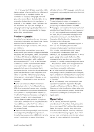 On 17 January, Bachir Ghalaab became the eighth           attributed to him in a 2004 newspaper article. He was
Algerian national to be returned from the US prison at       sentenced to a suspended six-month prison term and
Guantánamo Bay. All eight were at liberty. Two               a fine.
awaited trial on charges of belonging to a terrorist
group active abroad. Bachir Ghalaab and two others           Enforced disappearances
remained under judicial control for investigation. In        The authorities took no steps to investigate the
November a court in Algiers cleared Feghoul Abdelli          thousands of enforced disappearances that took
and Mohammed Abd Al Al Qadir of charges of                   place during the internal conflict of the 1990s.
belonging to a terrorist group abroad and document              No progress was made towards uncovering the truth
forgery. The eighth man was cleared of all charges           about the fate of Fayçal Benlatreche who disappeared
without being referred for trial.                            in 1995, and in bringing those responsible to justice.
                                                             His father, who had continued to campaign for truth
Freedom of expression                                        and justice over many years and who founded the
                                                                                                                         A
Journalists, human rights defenders and others were          Association of the Families of the Disappeared in
prosecuted on defamation and other criminal charges          Constantine, died in September.
apparently because of their criticism of the                    In August, a government minister was reported to
authorities’ human rights record or of public officials      have said that almost 7,000 families of the
and institutions.                                            disappeared had accepted financial compensation
   Hafnaoui Ghoul, a journalist and human rights             from the state, totalling 11 billion dinars (about
activist with the Djelfa branch of the Algerian League for   US$14 million). Farouk Ksentini, head of the
the Defence of Human Rights (LADDH), was convicted           CNCPPDH, was reported to have called for an official
by the Court of First Instance of Djelfa on charges of       public apology to be made to the families of the
defamation and contempt of a public institution in           disappeared but to have described some of their
two separate trials on 27 October. He was sentenced          demands for truth and justice as impossible to realize.
to a total of four months’ imprisonment, two of them            Associations of families of the disappeared faced
suspended, fined and told to pay damages. He                 harassment and constraints to their work, but
appealed in both cases and remained at liberty               nevertheless continued to hold protests.
pending the outcome. Judicial proceedings were taken            Law enforcement officials prevented participants
against him after officials in Djelfa complained about       from gaining access to a private venue in Bachedjarah,
articles he had written in Wasat newspaper alleging          Algiers, on 16 June to attend a conference organized by
mismanagement and corruption. In January, he was             associations of families of the disappeared and victims
the victim of a knife attack in the street by a person       of “terrorism”.
unknown.                                                        The local authorities in Jijel did not respond to the
   Kamal Eddine Fekhar, a LADDH member and                   application for registration deposited in May by the
political activist within the Front of Socialist Forces      newly formed Association of Mich’al of Children of the
(FFS), faced prosecution in several cases. In October,       Disappeared in Jijel, despite being obliged by law to do
the Court of First Instance of Ghardaia sentenced him        so within 60 days. Other associations of families of the
to a suspended six-month prison term and a fine for          disappeared active for years have not been able to
“insult”, which he denied. He was also awaiting trial on     legally register.
charges of inciting the burning of a police car in
February, for which he was arrested in June, placed          Migrants’ rights
under judicial control and had his passport confiscated.     On 25 February, the President approved
His arrest followed a call by the FFS for a strike in        amendments to the Penal Code which, among other
Ghardaia on 1 June to protest against an alleged             things, criminalized “illicit” exit from Algeria by using
miscarriage of justice.                                      forged documents or travelling via locations other
   The appeal of human rights lawyer Amine Sidhoum           than official border exit ports, restricting freedom of
remained pending before Algeria’s highest court.             movement and criminalizing migration. Such “illicit”
Amine Sidhoum was convicted in 2008 of bringing the          exit was made punishable by prison terms of between
judiciary into disrepute, in relation to comments            two and six months and/or fines. Nonetheless,




Amnesty International Report 2010                                                                                   61
 