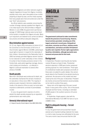 ANGOLA
    thousands of Algerians and other nationals sought to
    migrate irregularly to Europe from Algeria; hundreds,
    possibly many more, were intercepted at sea or while
    preparing to depart by boat, and the media reported                         REPUBLIC OF ANGOLA
    that many people were tried and sentenced under the                         Head of state:                    José Eduardo dos Santos
    new “illicit” exit provisions.                                              Head of government:                António Paulo Kassoma
                                                                                Death penalty:                   abolitionist for all crimes
       No official statistics were available concerning the
                                                                                Population:                                     18.5 million
    number of foreign nationals expelled from Algeria, but                      Life expectancy:                                 46.5 years
    in its initial report to the UN Committee on Migrant                        Under-5 mortality (m/f):                 220/189 per 1,000
    Workers in June 2008, the government said that an                           Adult literacy:                               67.4 per cent
    average of 7,000 foreign nationals were turned back
    at the borders or expelled from Algeria annually. Many
    such expulsions are believed to be carried out without                      The government continued to make commitments
A
    due process and without adequate safeguards.                                towards the provision of social housing. However,
                                                                                forced evictions persisted, including one of the
    Discrimination against women                                                largest carried out in recent years. Extrajudicial
    On 15 July, Algeria lifted reservations to Article 9.2 of                   executions, excessive use of force, arbitrary arrests
    the Convention on the Elimination of All Forms of                           and detentions, and torture and other ill-treatment
    Discrimination against Women (CEDAW), pertaining to                         by police were reported. Human rights organizations
    equal rights of women in respect to the nationality of                      faced less intimidation, although journalists were
    their children. Amendments to the Nationality Code in                       harassed and prosecuted for their work.
    2005 had already permitted Algerian women married
    to non-nationals to confer nationality on their children.                   Background
    A number of discriminatory provisions remain in the                         In September, President José Eduardo dos Santos
    Family Code, particularly regarding marriage, divorce,                      marked 30 years as head of state. Presidential
    child custody and inheritance – as reflected in                             elections expected in 2009 were further postponed
    Algeria’s continued reservation to several other                            pending approval of a new Constitution. Three types
    articles of CEDAW.                                                          of constitutional models were proposed and drafts of
                                                                                these were circulated for public debate. One version
    Death penalty                                                               would allow for the President to be elected directly by
    More than 100 people were sentenced to death, but                           parliament. No decisions on the models had been
    the authorities maintained the de facto moratorium                          made by the end of the year. In December, President
    on executions in force since 1993. The majority of                          dos Santos announced that elections would probably
    sentences were imposed in terrorism-related trials,                         not be held for another three years.
    mostly in the absence of the accused, but some were                            Heavy rains at the beginning of the year caused
    imposed on defendants convicted of premeditated                             floods in many parts of the country. Tens of thousands
    murder.                                                                     of people lost their homes, including an estimated
      In June, the government’s rejection of a bill to                          25,000 people in the southern province of Cunene
    abolish the death penalty proposed by an opposition                         in March.
    parliamentarian was made public.                                               In September, Angola agreed a deal with the
                                                                                International Monetary Fund (IMF) for loans of up to
    Amnesty International report                                                US$890 million.
         A legacy of impunity: A threat to Algeria’s future (MDE 28/001/2009)
                                                                                Right to adequate housing – forced
                                                                                evictions
                                                                                In July, the government announced that it would
                                                                                exempt some imported building materials from taxes
                                                                                in a bid to make housing more affordable for the poor.
                                                                                The same month it was announced that the USA




    62                                                                                                     Amnesty International Report 2010
 