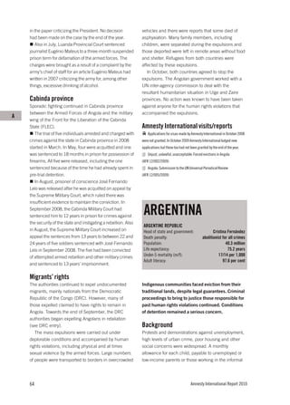 in the paper criticizing the President. No decision           vehicles and there were reports that some died of
    had been made on the case by the end of the year.             asphyxiation. Many family members, including
       Also in July, Luanda Provincial Court sentenced            children, were separated during the expulsions and
    journalist Eugénio Mateus to a three-month suspended          those deported were left in remote areas without food
    prison term for defamation of the armed forces. The           and shelter. Refugees from both countries were
    charges were brought as a result of a complaint by the        affected by these expulsions.
    army’s chief of staff for an article Eugénio Mateus had          In October, both countries agreed to stop the
    written in 2007 criticizing the army for, among other         expulsions. The Angolan government worked with a
    things, excessive drinking of alcohol.                        UN inter-agency commission to deal with the
                                                                  resultant humanitarian situation in Uíge and Zaire
    Cabinda province                                              provinces. No action was known to have been taken
    Sporadic fighting continued in Cabinda province               against anyone for the human rights violations that
    between the Armed Forces of Angola and the military           accompanied the expulsions.
A
    wing of the Front for the Liberation of the Cabinda
    State (FLEC).                                                 Amnesty International visits/reports
       The trial of five individuals arrested and charged with        Applications for visas made by Amnesty International in October 2008
    crimes against the state in Cabinda province in 2008          were not granted. In October 2009 Amnesty International lodged new
    started in March. In May, four were acquitted and one         applications but these too had not been granted by the end of the year.
    was sentenced to 18 months in prison for possession of            Unjust, unlawful, unacceptable: Forced evictions in Angola
    firearms. All five were released, including the one           (AFR 12/002/2009)
    sentenced because of the time he had already spent in             Angola: Submission to the UN Universal Periodical Review
    pre-trial detention.                                          (AFR 12/005/2009)
       In August, prisoner of conscience José Fernando
    Lelo was released after he was acquitted on appeal by
    the Supreme Military Court, which ruled there was
    insufficient evidence to maintain the conviction. In
    September 2008, the Cabinda Military Court had
    sentenced him to 12 years in prison for crimes against
                                                                   ARGENTINA
    the security of the state and instigating a rebellion. Also
                                                                   ARGENTINE REPUBLIC
    in August, the Supreme Military Court increased on             Head of state and government:                     Cristina Fernández
    appeal the sentences from 13 years to between 22 and           Death penalty:                             abolitionist for all crimes
    24 years of five soldiers sentenced with José Fernando         Population:                                               40.3 million
    Lelo in September 2008. The five had been convicted            Life expectancy:                                           75.2 years
    of attempted armed rebellion and other military crimes         Under-5 mortality (m/f):                             17/14 per 1,000
                                                                   Adult literacy:                                         97.6 per cent
    and sentenced to 13 years’ imprisonment.

    Migrants’ rights
    The authorities continued to expel undocumented               Indigenous communities faced eviction from their
    migrants, mainly nationals from the Democratic                traditional lands, despite legal guarantees. Criminal
    Republic of the Congo (DRC). However, many of                 proceedings to bring to justice those responsible for
    those expelled claimed to have rights to remain in            past human rights violations continued. Conditions
    Angola. Towards the end of September, the DRC                 of detention remained a serious concern.
    authorities began expelling Angolans in retaliation
    (see DRC entry).                                              Background
       The mass expulsions were carried out under                 Protests and demonstrations against unemployment,
    deplorable conditions and accompanied by human                high levels of urban crime, poor housing and other
    rights violations, including physical and at times            social concerns were widespread. A monthly
    sexual violence by the armed forces. Large numbers            allowance for each child, payable to unemployed or
    of people were transported to borders in overcrowded          low-income parents or those working in the informal




    64                                                                                               Amnesty International Report 2010
 