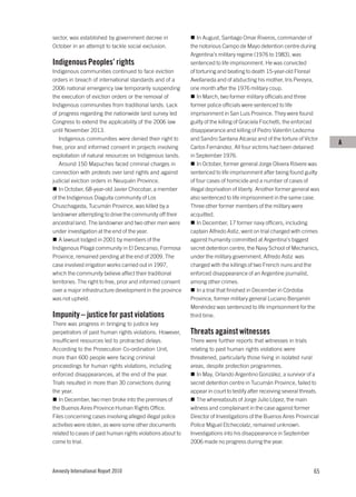 sector, was established by government decree in                  In August, Santiago Omar Riveros, commander of
October in an attempt to tackle social exclusion.            the notorious Campo de Mayo detention centre during
                                                             Argentina’s military regime (1976 to 1983), was
Indigenous Peoples’ rights                                   sentenced to life imprisonment. He was convicted
Indigenous communities continued to face eviction            of torturing and beating to death 15-year-old Floreal
orders in breach of international standards and of a         Avellaneda and of abducting his mother, Iris Pereyra,
2006 national emergency law temporarily suspending           one month after the 1976 military coup.
the execution of eviction orders or the removal of               In March, two former military officials and three
Indigenous communities from traditional lands. Lack          former police officials were sentenced to life
of progress regarding the nationwide land survey led         imprisonment in San Luis Province. They were found
Congress to extend the applicability of the 2006 law         guilty of the killing of Graciela Fiochetti, the enforced
until November 2013.                                         disappearance and killing of Pedro Valentín Ledezma
   Indigenous communities were denied their right to         and Sandro Santana Alcaraz and of the torture of Víctor
                                                                                                                           A
free, prior and informed consent in projects involving       Carlos Fernández. All four victims had been detained
exploitation of natural resources on Indigenous lands.       in September 1976.
   Around 150 Mapuches faced criminal charges in                 In October, former general Jorge Olivera Róvere was
connection with protests over land rights and against        sentenced to life imprisonment after being found guilty
judicial eviction orders in Neuquén Province.                of four cases of homicide and a number of cases of
   In October, 68-year-old Javier Chocobar, a member         illegal deprivation of liberty. Another former general was
of the Indigenous Diaguita community of Los                  also sentenced to life imprisonment in the same case.
Chuschagasta, Tucumán Province, was killed by a              Three other former members of the military were
landowner attempting to drive the community off their        acquitted.
ancestral land. The landowner and two other men were             In December, 17 former navy officers, including
under investigation at the end of the year.                  captain Alfredo Astiz, went on trial charged with crimes
   A lawsuit lodged in 2001 by members of the                against humanity committed at Argentina’s biggest
Indigenous Pilagá community in El Descanso, Formosa          secret detention centre, the Navy School of Mechanics,
Province, remained pending at the end of 2009. The           under the military government. Alfredo Astiz was
case involved irrigation works carried out in 1997,          charged with the killings of two French nuns and the
which the community believe affect their traditional         enforced disappearance of an Argentine journalist,
territories. The right to free, prior and informed consent   among other crimes.
over a major infrastructure development in the province          In a trial that finished in December in Córdoba
was not upheld.                                              Province, former military general Luciano Benjamín
                                                             Menéndez was sentenced to life imprisonment for the
Impunity – justice for past violations                       third time.
There was progress in bringing to justice key
perpetrators of past human rights violations. However,       Threats against witnesses
insufficient resources led to protracted delays.             There were further reports that witnesses in trials
According to the Prosecution Co-ordination Unit,             relating to past human rights violations were
more than 600 people were facing criminal                    threatened, particularly those living in isolated rural
proceedings for human rights violations, including           areas, despite protection programmes.
enforced disappearances, at the end of the year.                In May, Orlando Argentino González, a survivor of a
Trials resulted in more than 30 convictions during           secret detention centre in Tucumán Province, failed to
the year.                                                    appear in court to testify after receiving several threats.
   In December, two men broke into the premises of              The whereabouts of Jorge Julio López, the main
the Buenos Aires Province Human Rights Office.               witness and complainant in the case against former
Files concerning cases involving alleged illegal police      Director of Investigations of the Buenos Aires Provincial
activities were stolen, as were some other documents         Police Miguel Etchecolatz, remained unknown.
related to cases of past human rights violations about to    Investigations into his disappearance in September
come to trial.                                               2006 made no progress during the year.




Amnesty International Report 2010                                                                                    65
 