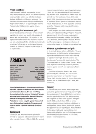 Prison conditions                                             covered those who had not been charged with violent
    Poor conditions, violence, overcrowding, lack of              crimes and had been sentenced to prison terms of
    adequate health services, torture and other ill-treatment     less than five years. Those who did not fall under the
    were reported in prisons and detention centres in             amnesty had their sentences halved. On 1 and 2
    Santiago del Estero and Mendoza provinces. The                March 2008, violent demonstrations had taken place
    national authorities failed to set up a mechanism for         in Yerevan to protest against the presidential election
    the prevention of torture as required by the Optional         results of 19 February, in which opposition candidate
    Protocol to the UN Convention against Torture.                Levon Ter-Petrossian lost to incumbent President
                                                                  Serzh Sargsyan.
    Violence against women and girls                                 Some progress was made in Azerbaijan-Armenian
    Gender-based violence remained a serious concern.             talks over the disputed territory of Nagorno-Karabakh,
    Legislation to prevent and punish violence against            a predominantly ethnic Armenian enclave within
    women was enacted in April. This provides for free            Azerbaijan that broke away following the 1990 war.
A
    legal assistance for women who experience violence            On 2 November, following talks in Moscow, Armenia
    and sets out protocols for the collection and systematic      and Azerbaijan signed a joint agreement aimed at
    recording of official data on gender-based violence.          resolving the dispute on the basis of international law.
    However, at the end of the year, the law had yet to
    be implemented.                                               Violence against women and girls
                                                                  In its concluding observations published in February,
                                                                  the Committee on the Elimination of Discrimination
                                                                  against Women expressed concern about the lack
                                                                  of legislation referring to domestic violence and

    ARMENIA                                                       the absence of a responsible state institution. The
                                                                  Committee called on the authorities “to enact, without
                                                                  delay, legislation specifically addressing domestic
    REPUBLIC OF ARMENIA
    Head of state:                             Serzh Sargsyan     violence against women”, and to provide sufficient
    Head of government:                       Tigran Sargsyan     shelters.
    Death penalty:                  abolitionist for all crimes      A draft law on domestic violence was under
    Population:                                     3.1 million   discussion by the authorities, but had not been
    Life expectancy:                                73.6 years    presented to parliament by the end of the year.
    Under-5 mortality (m/f):                  29/25 per 1,000
                                                                  During 2009, only one shelter for victims of domestic
    Adult literacy:                              99.5 per cent
                                                                  violence, run by the Women’s Rights Centre, was
                                                                  operational.

    Impunity for perpetrators of human rights violations          Impunity
    persisted. Freedom of expression was restricted and           In October, four police officers were charged with
    journalists were attacked. The ban on holding                 using force against members of the public during the
    demonstrations in the centre of the capital, Yerevan,         demonstrations on 1 March 2008. By the end of the
    which had been introduced in March 2008 during                year, no independent inquiry had been conducted
    the state of emergency, remained in place.                    into allegations of use of force by police during the
    Protection of women and girls against violence fell           March 2008 events. In June 2008, an ad hoc
    short of international standards. The government              parliamentary commission had been established to
    failed to provide a genuine alternative to military           investigate the events, but did not function because
    service.                                                      the opposition refused to participate. A separate fact-
                                                                  finding group made up of representatives from
    Background                                                    diverse political factions and the Ombudsperson was
    On 19 June, the National Assembly granted an                  disbanded by presidential decree in June 2009,
    amnesty for opposition activists imprisoned in relation       before it became operational.
    to the events in Yerevan, in March 2008. The amnesty




    66                                                                                      Amnesty International Report 2010
 