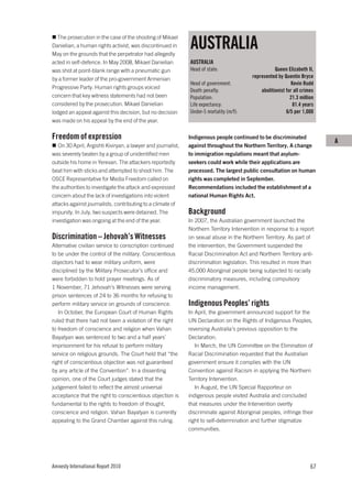 AUSTRALIA
  The prosecution in the case of the shooting of Mikael
Danielian, a human rights activist, was discontinued in
May on the grounds that the perpetrator had allegedly
acted in self-defence. In May 2008, Mikael Danielian          AUSTRALIA
was shot at point-blank range with a pneumatic gun            Head of state:                         Queen Elizabeth II,
by a former leader of the pro-government Armenian                                         represented by Quentin Bryce
                                                              Head of government:                             Kevin Rudd
Progressive Party. Human rights groups voiced
                                                              Death penalty:                  abolitionist for all crimes
concern that key witness statements had not been              Population:                                    21.3 million
considered by the prosecution. Mikael Danielian               Life expectancy:                                 81.4 years
lodged an appeal against this decision, but no decision       Under-5 mortality (m/f):                     6/5 per 1,000
was made on his appeal by the end of the year.

Freedom of expression                                         Indigenous people continued to be discriminated
                                                                                                                            A
   On 30 April, Argishti Kiviryan, a lawyer and journalist,   against throughout the Northern Territory. A change
was severely beaten by a group of unidentified men            to immigration regulations meant that asylum-
outside his home in Yerevan. The attackers reportedly         seekers could work while their applications are
beat him with sticks and attempted to shoot him. The          processed. The largest public consultation on human
OSCE Representative for Media Freedom called on               rights was completed in September.
the authorities to investigate the attack and expressed       Recommendations included the establishment of a
concern about the lack of investigations into violent         national Human Rights Act.
attacks against journalists, contributing to a climate of
impunity. In July, two suspects were detained. The            Background
investigation was ongoing at the end of the year.             In 2007, the Australian government launched the
                                                              Northern Territory Intervention in response to a report
Discrimination – Jehovah’s Witnesses                          on sexual abuse in the Northern Territory. As part of
Alternative civilian service to conscription continued        the intervention, the Government suspended the
to be under the control of the military. Conscientious        Racial Discrimination Act and Northern Territory anti-
objectors had to wear military uniform, were                  discrimination legislation. This resulted in more than
disciplined by the Military Prosecutor’s office and           45,000 Aboriginal people being subjected to racially
were forbidden to hold prayer meetings. As of                 discriminatory measures, including compulsory
1 November, 71 Jehovah’s Witnesses were serving               income management.
prison sentences of 24 to 36 months for refusing to
perform military service on grounds of conscience.            Indigenous Peoples’ rights
   In October, the European Court of Human Rights             In April, the government announced support for the
ruled that there had not been a violation of the right        UN Declaration on the Rights of Indigenous Peoples,
to freedom of conscience and religion when Vahan              reversing Australia’s previous opposition to the
Bayatyan was sentenced to two and a half years’               Declaration.
imprisonment for his refusal to perform military                 In March, the UN Committee on the Elimination of
service on religious grounds. The Court held that “the        Racial Discrimination requested that the Australian
right of conscientious objection was not guaranteed           government ensure it complies with the UN
by any article of the Convention”. In a dissenting            Convention against Racism in applying the Northern
opinion, one of the Court judges stated that the              Territory Intervention.
judgement failed to reflect the almost universal                 In August, the UN Special Rapporteur on
acceptance that the right to conscientious objection is       indigenous people visited Australia and concluded
fundamental to the rights to freedom of thought,              that measures under the Intervention overtly
conscience and religion. Vahan Bayatyan is currently          discriminate against Aboriginal peoples, infringe their
appealing to the Grand Chamber against this ruling.           right to self-determination and further stigmatize
                                                              communities.




Amnesty International Report 2010                                                                                      67
 
