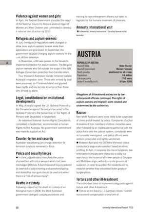 Violence against women and girls                         training for law enforcement officers but failed to
    In April, the Federal Government accepted the report     legislate for the humane treatment of prisoners.
    of the National Council to Reduce Violence Against
    Women and their Children and committed to develop        Amnesty International visit
    a national plan of action by 2010.                           In November, Amnesty International’s Secretary General visited
                                                             Australia.
    Refugees and asylum-seekers
    In July, immigration regulations were changed to
    allow more asylum-seekers to work while their
    applications are processed. In September, the
    government stopped charging asylum-seekers for the
    cost of their detention.
                                                              AUSTRIA
       In November, a Bill was passed in the Senate to
A                                                             REPUBLIC OF AUSTRIA
    implement protection for asylum-seekers. The Bill gave    Head of state:                                        Heinz Fischer
    asylum-seekers who fall outside the scope of the UN       Head of government:                               Werner Faymann
    Refugee Convention protection from forcible return.       Death penalty:                           abolitionist for all crimes
       Four thousand Australian islands remained outside      Population:                                              8.4 million
    Australia’s migration zone. Those who arrived by boat     Life expectancy:                                         79.9 years
                                                              Under-5 mortality (m/f):                              6/5 per 1,000
    were processed on Christmas Island and granted
    fewer rights and less access to services than those
    who arrived by plane.
                                                             Allegations of ill-treatment and racism by law-
    Legal, constitutional or institutional                   enforcement officials continued. The rights of
    developments                                             asylum-seekers and migrants were violated and
    In May, Australia signed the UN Optional Protocol to     undermined by the authorities.
    the Convention against Torture and acceded to the
    Optional Protocol to the Convention on the Rights of     Racism
    Persons with Disabilities in September.                  Non-white Austrians were more likely to be suspected
       An extensive National Human Rights Consultation,      of crime and ill-treated by police. Complaints of police
    completed in September, recommended a Human              ill-treatment from members of ethnic minorities were
    Rights Act for Australia. No government commitment       often followed by an inadequate response by both the
    was made to support an Act.                              police force and the judicial system; complaints were
                                                             not properly investigated, and police officers were
    Counter-terror and security                              seldom prosecuted and lightly sanctioned.
    Australian law allowing pre-charge detention for             Between April and mid-2009 the Viennese police
    terrorism suspects remained in force.                    conducted a large-scale operation based on ethnic
                                                             profiling. In April, in response to a rise in burglaries, law
    Police and security forces                               enforcement officials were instructed to carry out
       In June, a Queensland man died after police           searches in the houses of all known people of Georgian
    shocked him with a stun weapon which had been            and Moldovan origin, without concrete grounds of
    discharged 28 times. A Commission of Inquiry ordered     suspicion, in order to question the residents and to
    an overhaul of police training and operational policy,   establish whether they possessed stolen goods or
    and stated that stun guns should be used only when       burglary tools.
    there is a “risk of serious injury”.
                                                             Torture and other ill-treatment
    Deaths in custody                                        The authorities failed to implement safeguards against
    Following a report on the death in custody of an         torture and other ill-treatment.
    Aboriginal man in 2008, the West Australian                 Torture victim Bakary J., a Gambian citizen, had still
    government changed custody procedures and                not received compensation or any form of




    68                                                                                         Amnesty International Report 2010
 