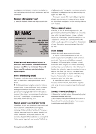 investigation into his death, including into whether he                of a Department of Immigration commission set up to
had been denied necessary medical treatment, was not                   investigate the allegations had not been made public
carried out.                                                           by the end of the year.
                                                                          There were reports of ill-treatment by immigration
Amnesty International report                                           officials and members of the security forces during
   Azerbaijan: Independent journalists under siege (EUR 55/004/2009)   the deportation of migrants, the vast majority of whom
                                                                       were Haitians.

                                                                       Violence against women
                                                                       In March, at the UN Human Rights Council, the

BAHAMAS                                                                government rejected recommendations to criminalize
                                                                       rape within marriage. However, in July, a bill was
                                                                       introduced to Parliament to amend provisions of the
COMMONWEALTH OF THE BAHAMAS
Head of state:                               Queen Elizabeth II,       1991 Sexual Offences and Domestic Violence Act
                                    represented by Arthur Hanna        which exclude rape within marriage from the definition                     B
Head of government:                            Hubert Ingraham         of rape. Discussions were continuing at the end of
Death penalty:                                      retentionist       the year.
Population:                                           0.3 million
Life expectancy:                                      73.2 years
Under-5 mortality (m/f):                        14/12 per 1,000
                                                                       Death penalty
Adult literacy:                                    95.8 per cent       At least two people were sentenced to death.
                                                                          In August the authorities announced that four
                                                                       death row prisoners had had their death sentences
                                                                       confirmed. Their sentences had been reviewed
At least two people were sentenced to death; no                        following a 2006 ruling by the UK-based Judicial
executions were carried out. There were reports of                     Committee of the Privy Council that the mandatory
excessive use of force by members of the security                      death penalty is unconstitutional in the Bahamas. In
forces and of ill-treatment and discrimination                         October, the authorities began proceedings to move to
against migrants.                                                      execute one of the four men, but they were halted
                                                                       after his lawyers lodged an appeal before the Privy
Police and security forces                                             Council. Fourteen other men were awaiting re-
There were continuing reports of excessive use of                      sentencing at the end of the year.
force by members of the Royal Bahamas Police                              At the adoption of the UN Universal Periodic
Force.                                                                 Review outcome in March, the Bahamas rejected a
   On 9 July, police pursuing two suspected robbers                    wide range of recommendations regarding the death
shot and killed 18-year-old Brenton Smith as he was                    penalty.
walking with a friend in the capital, Nassau. Initial
police reports alleging that Brenton Smith had been                    Amnesty International reports
involved in the robbery were subsequently withdrawn.                      Bahamas: Fear for safety/ill-treatment – Detainees at the Carmichael
A coroner’s inquiry began in November, but was                         Road Detention Centre (AMR 14/001/2009)
adjourned until mid-January 2010.                                         Human Rights Council adopts Universal Periodic Review outcome on
                                                                       Bahamas: Amnesty International regrets rejection of recommendations
Asylum-seekers’ and migrants’ rights                                   to abolish the death penalty (AMR 14/002/2009)
There were reports of ill-treatment at the Carmichael
Road Detention Centre which holds migrants,
including children with their families. In February, a
national newspaper published several allegations of
recent ill-treatment of detainees. One man, for
example, alleged that he was beaten so severely that
he lost several fingernails and toenails. The findings




Amnesty International Report 2010                                                                                                            71
 