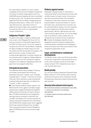 the mutiny failed to establish its causes. Another         Violence against women
    investigation by the Criminal Investigation Department     Newspapers reported at least 21 cases where a
    of the police to identify charges against more than        husband had killed his wife because her family could
    3,000 BDR personnel awaiting trial had not submitted       not afford to give him dowry money. Police sources
    its report by year’s end. The government confirmed in      said they had received at least 3,413 complaints
    September that trials for killings, hostage-taking and     of beating and other abuse of women over dowry
    looting would take place in civilian courts. It was not    disputes between January and October. In many of
    clear what resources, particularly in terms of             the known cases, prosecution led to conviction, but
    additional training for judges, were available to courts   the authorities failed to develop, fund and implement
    to provide fair trials to such an unprecedented            an action programme to actively prevent violence
    number of defendants.                                      against women. Women’s rights groups said many
                                                               cases of violence against women, such as the alleged
    Indigenous Peoples’ rights                                 rape of sex workers in police custody, were not
    The government began in August to disband major            reported for fear of reprisal and lack of protection.
B   army camps in the Chittagong Hill Tracts (CHT) to             In October, Smrity Begum died after she was
    meet one of several unimplemented agreements of            allegedly forced by her husband to swallow poison.
    the 1997 CHT peace accord. The accord, signed by           He had demanded a motorbike from Smrity Begum’s
    the government and CHT representatives, recognized         family as her dowry, which they could not afford. Police
    the rights of Indigenous Peoples living in the area        charged the husband with murder.
    and ended more than two decades of insurgency. The
    government took no action to resolve other                 Legal, constitutional or institutional
    unimplemented agreements, including a dispute over         developments
    land ownership which Indigenous Peoples allege the         The Minister of Law, Justice and Parliamentary Affairs
    army confiscated from them during the insurgency           announced in August that a tribunal would be set up
    and gave to non-Indigenous Bangladeshis whom the           to hear cases of people accused of human rights
    government encouraged to settle there.                     abuses during the 1971 independence war, but no
                                                               such tribunals were set up.
    Extrajudicial executions
    Prime Minister Sheikh Hasina pledged in February           Death penalty
    and October that the government would end                  Five men found guilty of killing then President Sheikh
    extrajudicial executions. However, up to 70 people         Mujibur Rahman in 1975 had their death sentences
    reportedly died in “crossfire” in the first nine months    upheld by the Supreme Court in November. At least
    of the year. Police authorities usually characterized      64 people were sentenced to death and at least three
    suspected extrajudicial executions as deaths from          were executed.
    “crossfire” or after a “shoot-out”.
       Family members of Mohsin Sheikh, aged 23, and           Amnesty International visits/reports
    Mohammad Ali Jinnah, aged 22, two Awami League                Amnesty International delegates visited Bangladesh in April and May.
    student leaders, alleged that Rapid Action Battalion          Looking for justice: Mutineers on trial in Bangladesh
    (RAB) personnel shot the two men dead in Dhaka in          (ASA 13/006/2009)
    May. The RAB claimed that the men disregarded a               Bangladesh: Appeals for commutation of death sentences
    warning to stop at a checkpoint. It said that in the       (ASA 13/007/2009)
    “gunfight” that followed, the men were shot dead. An
    autopsy of the bodies showed that none of the bullets
    fired by RAB officers had gone astray, which suggested
    that this was a planned killing and not a “gunfight”.
    Police subsequently opened criminal investigations
    against 10 RAB personnel, but no one was brought
    to justice.




    74                                                                                           Amnesty International Report 2010
 