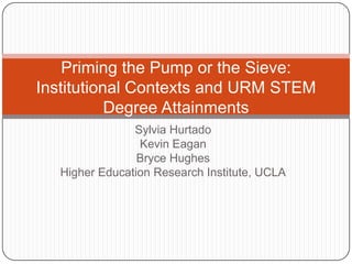 Priming the Pump or the Sieve:
Institutional Contexts and URM STEM
           Degree Attainments
                Sylvia Hurtado
                 Kevin Eagan
                 Bryce Hughes
   Higher Education Research Institute, UCLA
 