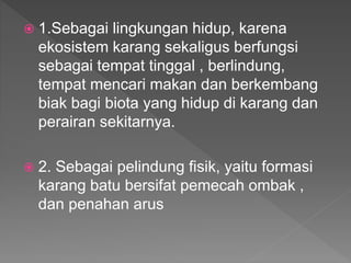  1.Sebagai lingkungan hidup, karena
ekosistem karang sekaligus berfungsi
sebagai tempat tinggal , berlindung,
tempat mencari makan dan berkembang
biak bagi biota yang hidup di karang dan
perairan sekitarnya.
 2. Sebagai pelindung fisik, yaitu formasi
karang batu bersifat pemecah ombak ,
dan penahan arus
 