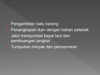  Pengambilan batu karang
 Penangkapan ikan dengan bahan peledak
 Jalur transportasi kapal laut dan
pembuangan jangkar
 Tumpukan minyak dan pencemaran
 