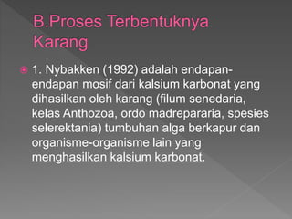  1. Nybakken (1992) adalah endapan-
endapan mosif dari kalsium karbonat yang
dihasilkan oleh karang (filum senedaria,
kelas Anthozoa, ordo madrepararia, spesies
selerektania) tumbuhan alga berkapur dan
organisme-organisme lain yang
menghasilkan kalsium karbonat.
 
