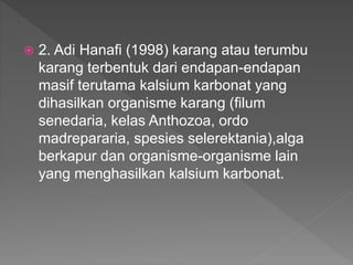  2. Adi Hanafi (1998) karang atau terumbu
karang terbentuk dari endapan-endapan
masif terutama kalsium karbonat yang
dihasilkan organisme karang (filum
senedaria, kelas Anthozoa, ordo
madrepararia, spesies selerektania),alga
berkapur dan organisme-organisme lain
yang menghasilkan kalsium karbonat.
 