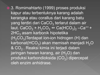  3. Romimahtarto (1999) proses produksi
kapur atau terbentuknya karang adalah
kerangka atau corallus dari karang batu
yang terdiri dari CaCO3 terlarut dalam air
laut. CaCO3 + H2CO3  Ca(HCO3)2 –Ca++ +
2HC3 asam karbonik hipotetika
(H2CO3)Terdapat ion-ion hidrogen (H) dan
karbonat(HCO3) akan memisah menjadi H2O
& CO2 . Reaksi kimia ini terjadi dalam
jaringan hewan karang, air (H2O) dan
produksi karbondioksida (CO2) dipercepat
oleh enzim anhidrase.
 
