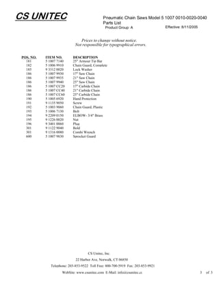 CS UNITEC                                       Pneumatic Chain Saws Model 5 1007 0010-0020-0040
                                                Parts List
                                                 Product Group: A                  Effective: 8/11/2005


                                 Prices to change without notice.
                              Not responsible for typographical errors.

 POS. NO.   ITEM NO.        DESCRIPTION
   181      5 1007 7140     25" Armour Tip Bar
   182      5 1006 9910     Chain Guard, Complete
   185      9 3312 0020     Lock Washer
   186      5 1007 9930     17" Saw Chain
   186      5 1007 9935     21" Saw Chain
   186      5 1007 9940     25" Saw Chain
   186      5 1007 CC20     17" Carbide Chain
   186      5 1007 CC40     21" Carbide Chain
   186      5 1007 CC60     25" Carbide Chain
   190      5 1005 6920     Hand Protection
   191      9 1135 9050     Screw
   192      5 1003 9060     Chain Guard, Plastic
   193      5 1006 7130     Bolt
   194      9 2209 0150     ELBOW- 3/4" Brass
   195      9 1226 0020     Nut
   196      9 3401 0060     Plug
   301      9 1122 9040     Bold
   301      9 1316 0080     Combi Wrench
   600      5 1007 9830     Sprocket Guard




                                      CS Unitec, Inc.
                              22 Harbor Ave, Norwalk, CT 06850
               Telephone: 203-853-9522 Toll Free: 800-700-5919 Fax: 203-853-9921
                      WebSite: www.csunitec.com E-Mail: info@csunitec.co                                  3   of 3
 