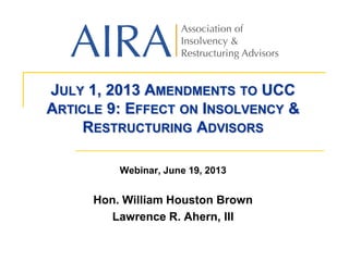 JULY 1, 2013 AMENDMENTS TO UCC
ARTICLE 9: EFFECT ON INSOLVENCY &
RESTRUCTURING ADVISORS
Webinar, June 19, 2013
Hon. William Houston Brown
Lawrence R. Ahern, III
 